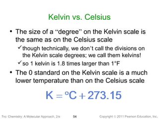 Copyright © 2011 Pearson Education, Inc.Tro: Chemistry: A Molecular 54
Kelvin vs. Celsius
• The size of a “degree” on the Kelvin scale is
the same as on the Celsius scale
though technically, we don’t call the divisions on
the Kelvin scale degrees; we call them kelvins!
so 1 kelvin is 1.8 times larger than 1°F
• The 0 standard on the Kelvin scale is a much
lower temperature than on the Celsius scale
Tro: Chemistry: A Molecular Approach, 2/e
 