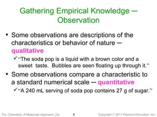 Copyright © 2011 Pearson Education, Inc.6
Gathering Empirical Knowledge ─
Observation
Tro: Chemistry: A Molecular
• Some observations are descriptions of the
characteristics or behavior of nature ─
qualitative
“The soda pop is a liquid with a brown color and a
sweet taste. Bubbles are seen floating up through it.”
• Some observations compare a characteristic to
a standard numerical scale ─ quantitative
“A 240 mL serving of soda pop contains 27 g of sugar.”
Tro: Chemistry: A Molecular Approach, 2/e
 