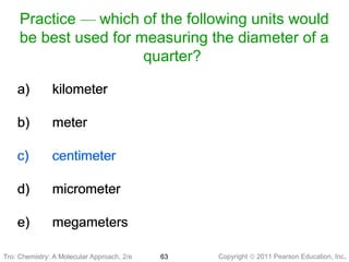 Copyright © 2011 Pearson Education, Inc.Tro: Chemistry: A Molecular 63
Practice — which of the following units would
be best used for measuring the diameter of a
quarter?
a) kilometer
b) meter
c) centimeter
d) micrometer
e) megameters
a) kilometer
b) meter
c) centimeter
d) micrometer
e) megameters
Tro: Chemistry: A Molecular Approach, 2/e
 