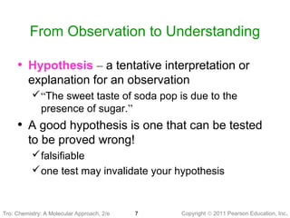 Copyright © 2011 Pearson Education, Inc.7
From Observation to Understanding
Tro: Chemistry: A Molecular
• Hypothesis – a tentative interpretation or
explanation for an observation
“The sweet taste of soda pop is due to the
presence of sugar.”
• A good hypothesis is one that can be tested
to be proved wrong!
falsifiable
one test may invalidate your hypothesis
Tro: Chemistry: A Molecular Approach, 2/e
 