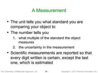 Copyright © 2011 Pearson Education, Inc.Tro: Chemistry: A Molecular 74
A Measurement
• The unit tells you what standard you are
comparing your object to
• The number tells you
1. what multiple of the standard the object
measures
2. the uncertainty in the measurement
• Scientific measurements are reported so that
every digit written is certain, except the last
one, which is estimated
Tro: Chemistry: A Molecular Approach, 2/e
 