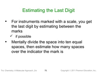 Copyright © 2011 Pearson Education, Inc.Tro: Chemistry: A Molecular 75
Estimating the Last Digit
• For instruments marked with a scale, you get
the last digit by estimating between the
marks
 if possible
• Mentally divide the space into ten equal
spaces, then estimate how many spaces
over the indicator the mark is
Tro: Chemistry: A Molecular Approach, 2/e
 