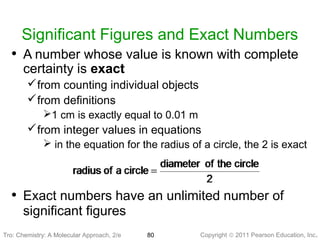 Copyright © 2011 Pearson Education, Inc.Tro: Chemistry: A Molecular 80
Significant Figures and Exact Numbers
• A number whose value is known with complete
certainty is exact
from counting individual objects
from definitions
1 cm is exactly equal to 0.01 m
from integer values in equations
 in the equation for the radius of a circle, the 2 is exact
• Exact numbers have an unlimited number of
significant figures
Tro: Chemistry: A Molecular Approach, 2/e
 