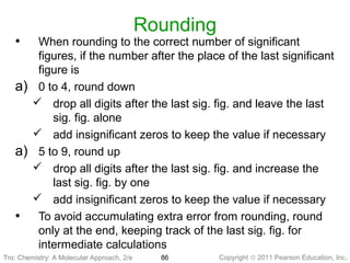 Copyright © 2011 Pearson Education, Inc.Tro: Chemistry: A Molecular 86
Rounding
• When rounding to the correct number of significant
figures, if the number after the place of the last significant
figure is
a) 0 to 4, round down
 drop all digits after the last sig. fig. and leave the last
sig. fig. alone
 add insignificant zeros to keep the value if necessary
a) 5 to 9, round up
 drop all digits after the last sig. fig. and increase the
last sig. fig. by one
 add insignificant zeros to keep the value if necessary
• To avoid accumulating extra error from rounding, round
only at the end, keeping track of the last sig. fig. for
intermediate calculations
Tro: Chemistry: A Molecular Approach, 2/e
 
