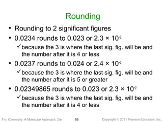 Copyright © 2011 Pearson Education, Inc.Tro: Chemistry: A Molecular 88
Rounding
• Rounding to 2 significant figures
• 0.0234 rounds to 0.023 or 2.3 × 10−2
because the 3 is where the last sig. fig. will be and
the number after it is 4 or less
• 0.0237 rounds to 0.024 or 2.4 × 10−2
because the 3 is where the last sig. fig. will be and
the number after it is 5 or greater
• 0.02349865 rounds to 0.023 or 2.3 × 10−2
because the 3 is where the last sig. fig. will be and
the number after it is 4 or less
Tro: Chemistry: A Molecular Approach, 2/e
 