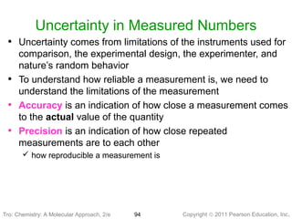 Copyright © 2011 Pearson Education, Inc.Tro: Chemistry: A Molecular 94
Uncertainty in Measured Numbers
• Uncertainty comes from limitations of the instruments used for
comparison, the experimental design, the experimenter, and
nature’s random behavior
• To understand how reliable a measurement is, we need to
understand the limitations of the measurement
• Accuracy is an indication of how close a measurement comes
to the actual value of the quantity
• Precision is an indication of how close repeated
measurements are to each other
 how reproducible a measurement is
Tro: Chemistry: A Molecular Approach, 2/e
 