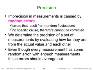 Copyright © 2011 Pearson Education, Inc.95
Precision
• Imprecision in measurements is caused by
random errors
errors that result from random fluctuations
no specific cause, therefore cannot be corrected
• We determine the precision of a set of
measurements by evaluating how far they are
from the actual value and each other
• Even though every measurement has some
random error, with enough measurements
these errors should average out
Tro: Chemistry: A MolecularTro: Chemistry: A Molecular Approach, 2/e
 