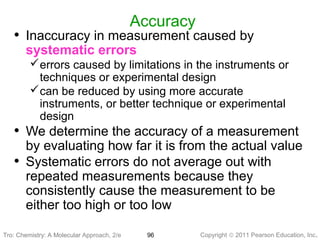 Copyright © 2011 Pearson Education, Inc.Tro: Chemistry: A Molecular 96
Accuracy
• Inaccuracy in measurement caused by
systematic errors
errors caused by limitations in the instruments or
techniques or experimental design
can be reduced by using more accurate
instruments, or better technique or experimental
design
• We determine the accuracy of a measurement
by evaluating how far it is from the actual value
• Systematic errors do not average out with
repeated measurements because they
consistently cause the measurement to be
either too high or too low
Tro: Chemistry: A Molecular Approach, 2/e
 