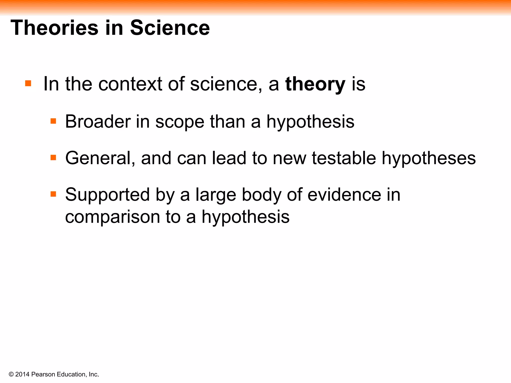 © 2014 Pearson Education, Inc.
Theories in Science
 In the context of science, a theory is
 Broader in scope than a hypothesis
 General, and can lead to new testable hypotheses
 Supported by a large body of evidence in
comparison to a hypothesis
 
