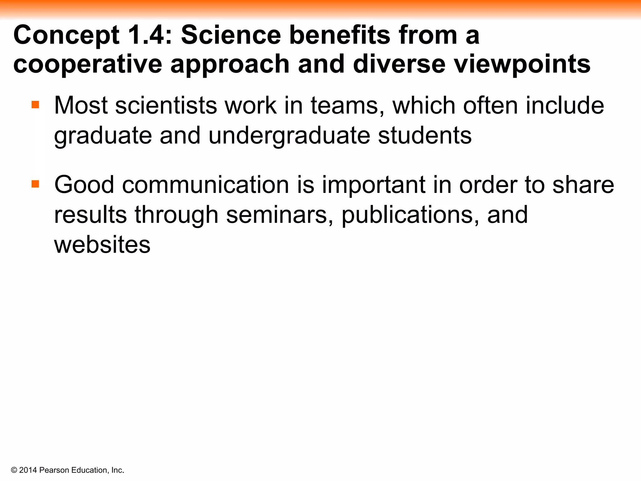 © 2014 Pearson Education, Inc.
Concept 1.4: Science benefits from a
cooperative approach and diverse viewpoints
 Most scientists work in teams, which often include
graduate and undergraduate students
 Good communication is important in order to share
results through seminars, publications, and
websites
 