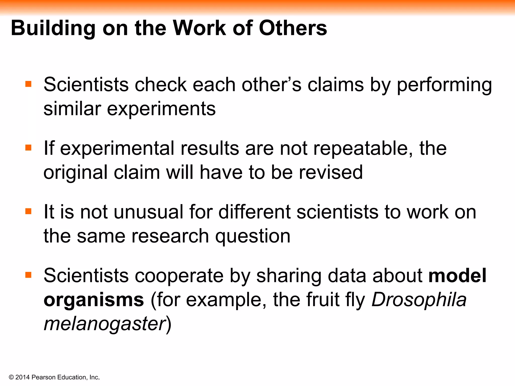 © 2014 Pearson Education, Inc.
Building on the Work of Others
 Scientists check each other’s claims by performing
similar experiments
 If experimental results are not repeatable, the
original claim will have to be revised
 It is not unusual for different scientists to work on
the same research question
 Scientists cooperate by sharing data about model
organisms (for example, the fruit fly Drosophila
melanogaster)
 