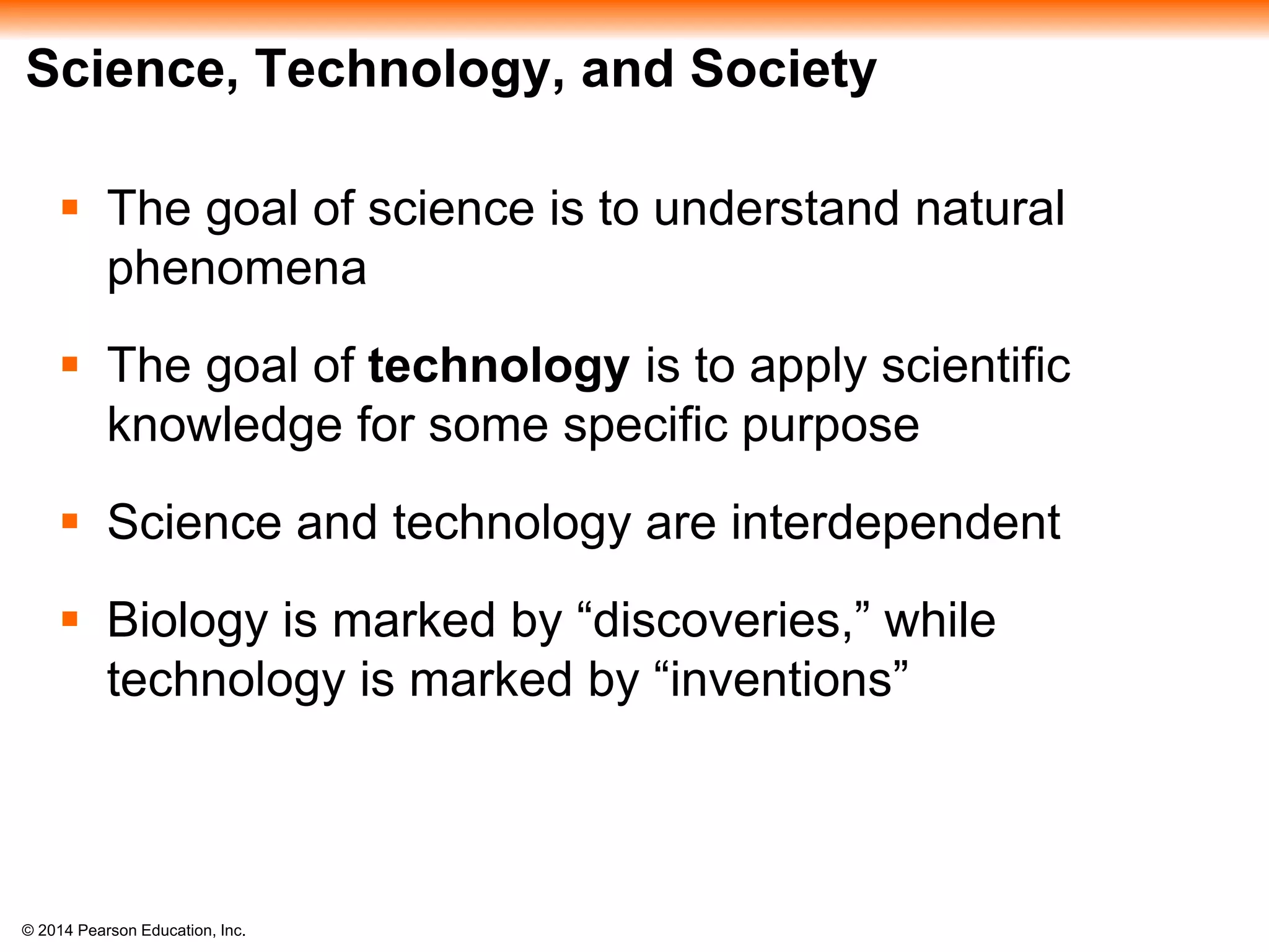 © 2014 Pearson Education, Inc.
Science, Technology, and Society
 The goal of science is to understand natural
phenomena
 The goal of technology is to apply scientific
knowledge for some specific purpose
 Science and technology are interdependent
 Biology is marked by “discoveries,” while
technology is marked by “inventions”
 