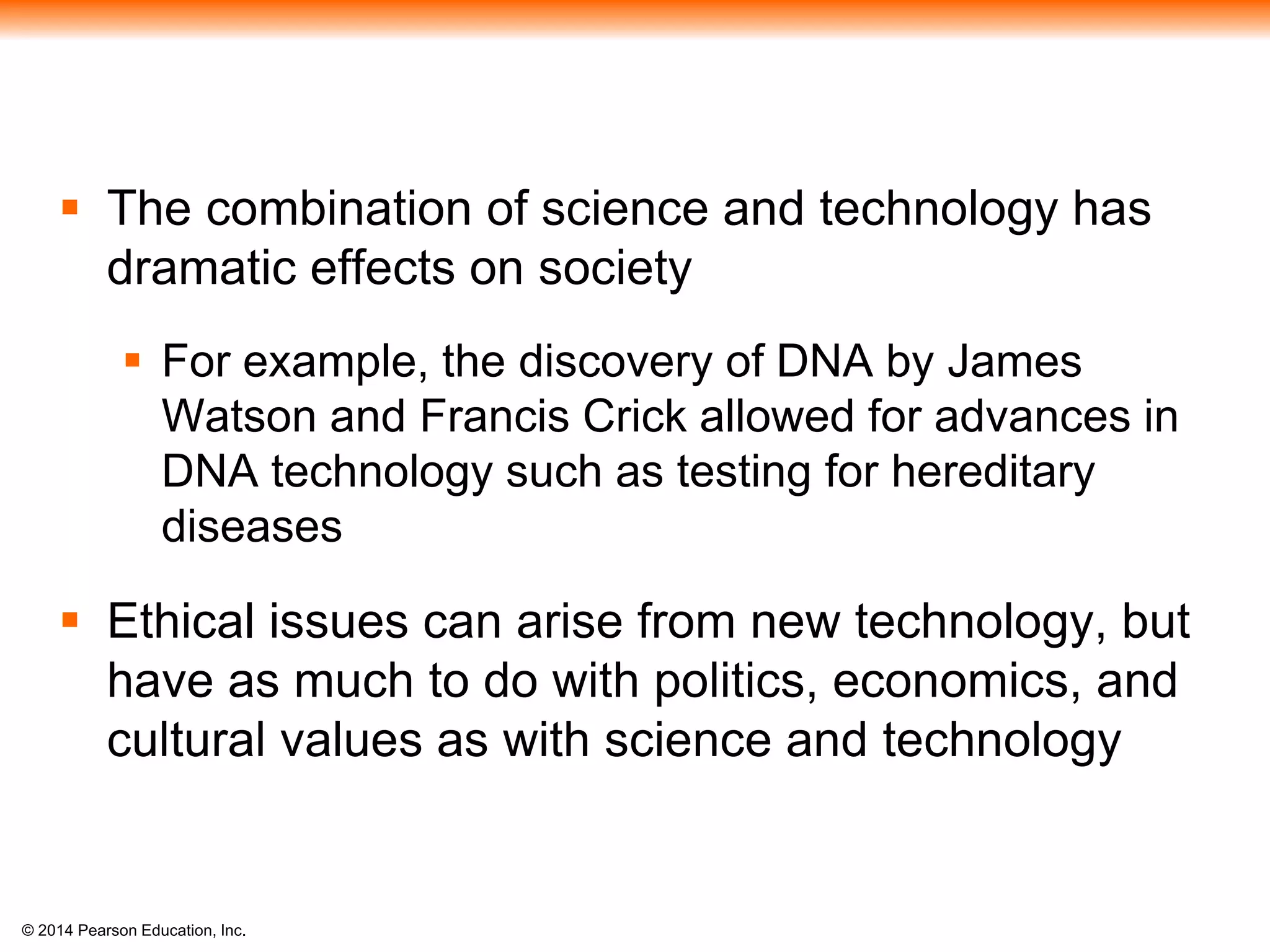 © 2014 Pearson Education, Inc.
 The combination of science and technology has
dramatic effects on society
 For example, the discovery of DNA by James
Watson and Francis Crick allowed for advances in
DNA technology such as testing for hereditary
diseases
 Ethical issues can arise from new technology, but
have as much to do with politics, economics, and
cultural values as with science and technology
 