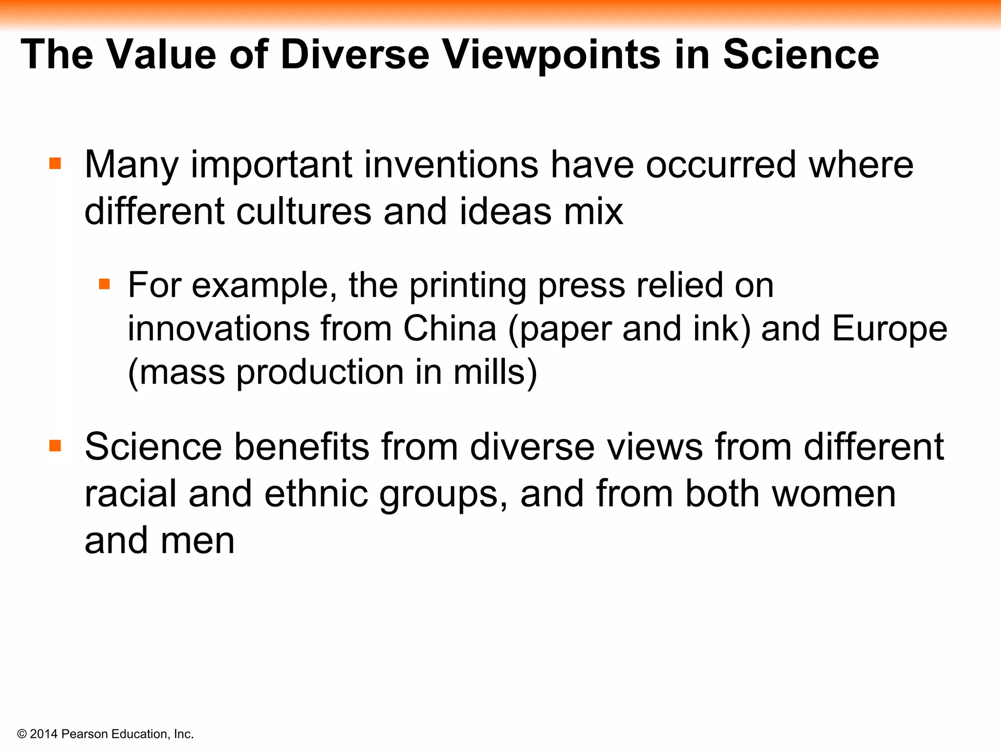 © 2014 Pearson Education, Inc.
The Value of Diverse Viewpoints in Science
 Many important inventions have occurred where
different cultures and ideas mix
 For example, the printing press relied on
innovations from China (paper and ink) and Europe
(mass production in mills)
 Science benefits from diverse views from different
racial and ethnic groups, and from both women
and men
 