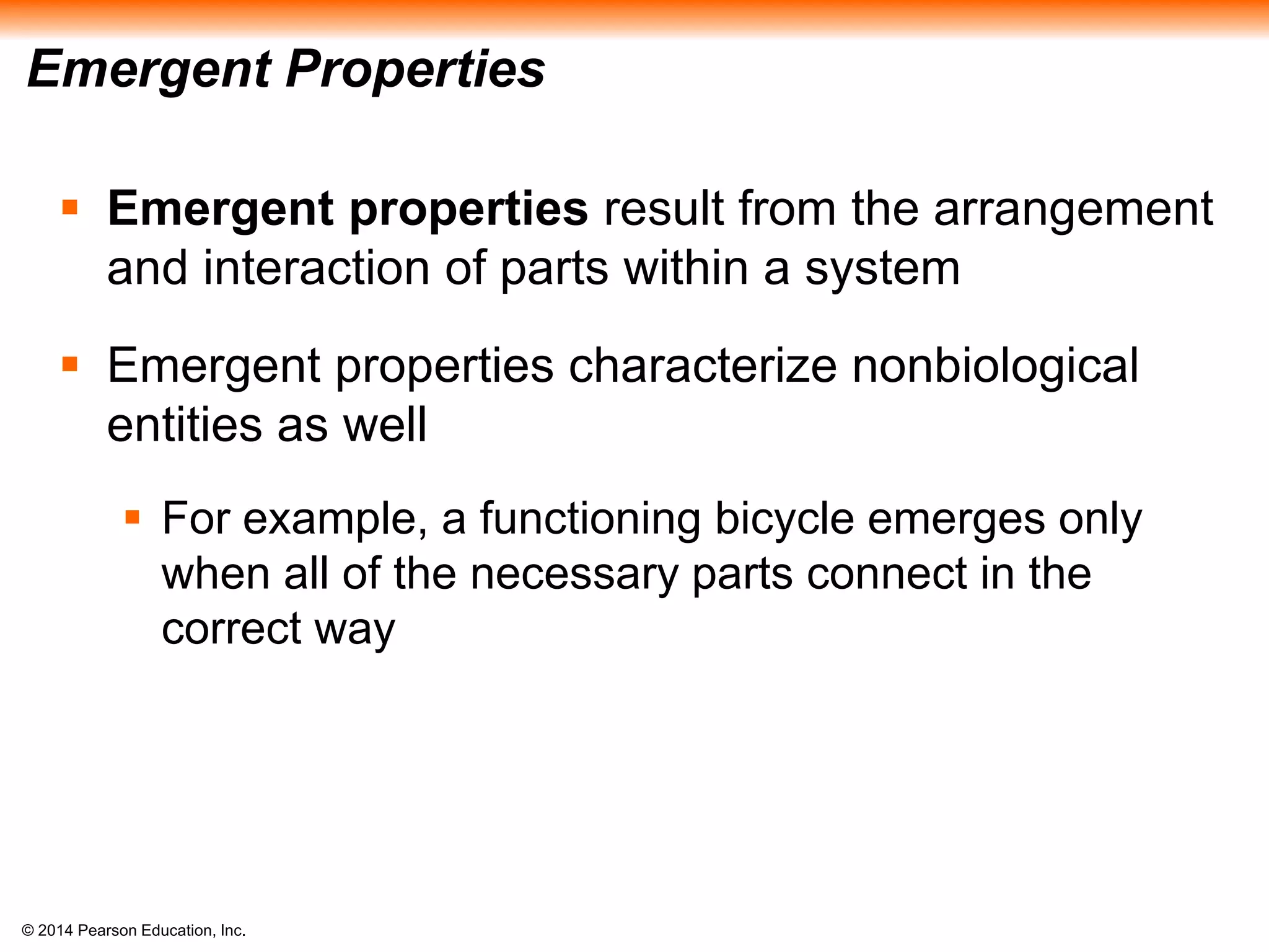 © 2014 Pearson Education, Inc.
Emergent Properties
 Emergent properties result from the arrangement
and interaction of parts within a system
 Emergent properties characterize nonbiological
entities as well
 For example, a functioning bicycle emerges only
when all of the necessary parts connect in the
correct way
 