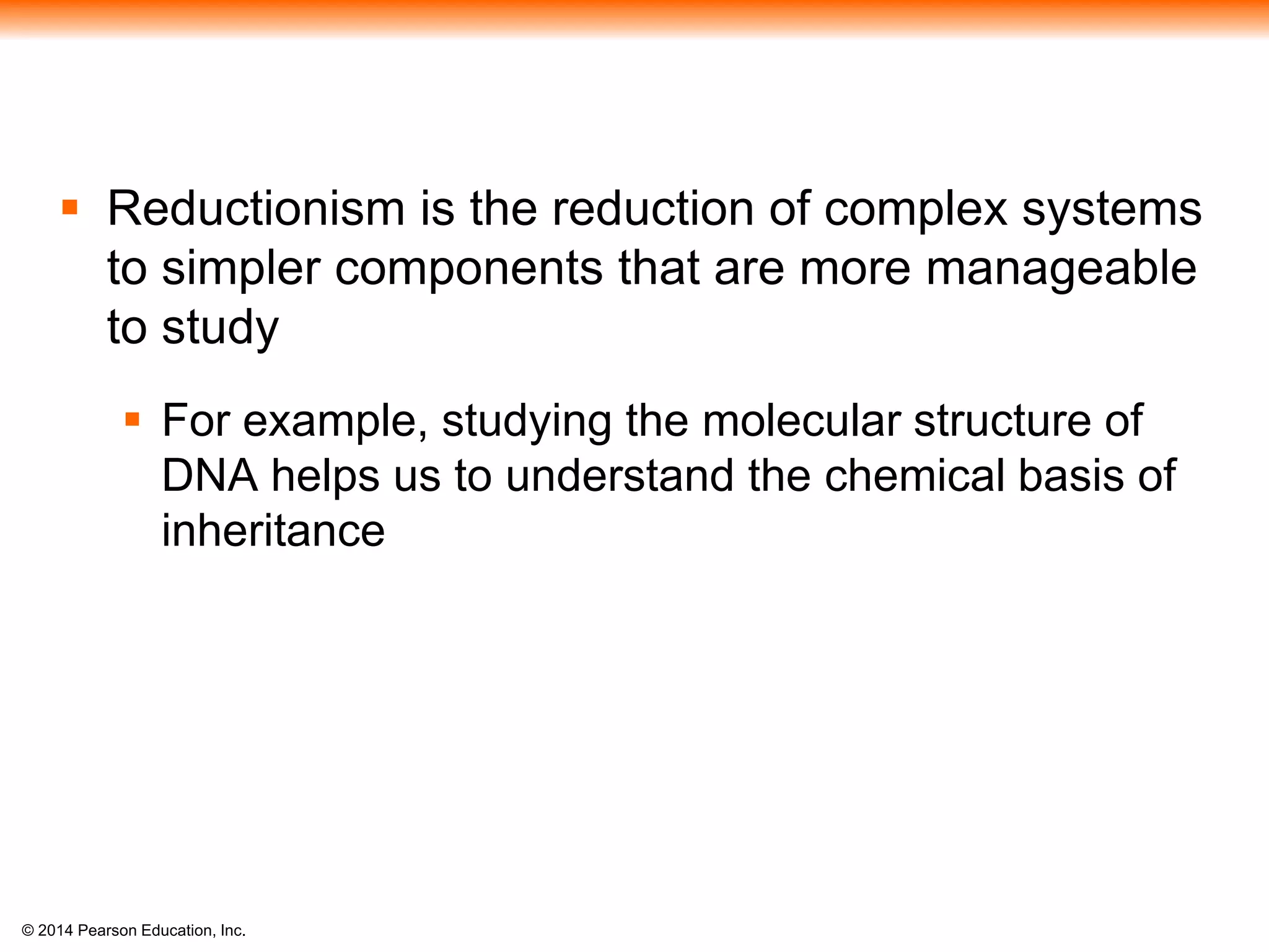 © 2014 Pearson Education, Inc.
 Reductionism is the reduction of complex systems
to simpler components that are more manageable
to study
 For example, studying the molecular structure of
DNA helps us to understand the chemical basis of
inheritance
 