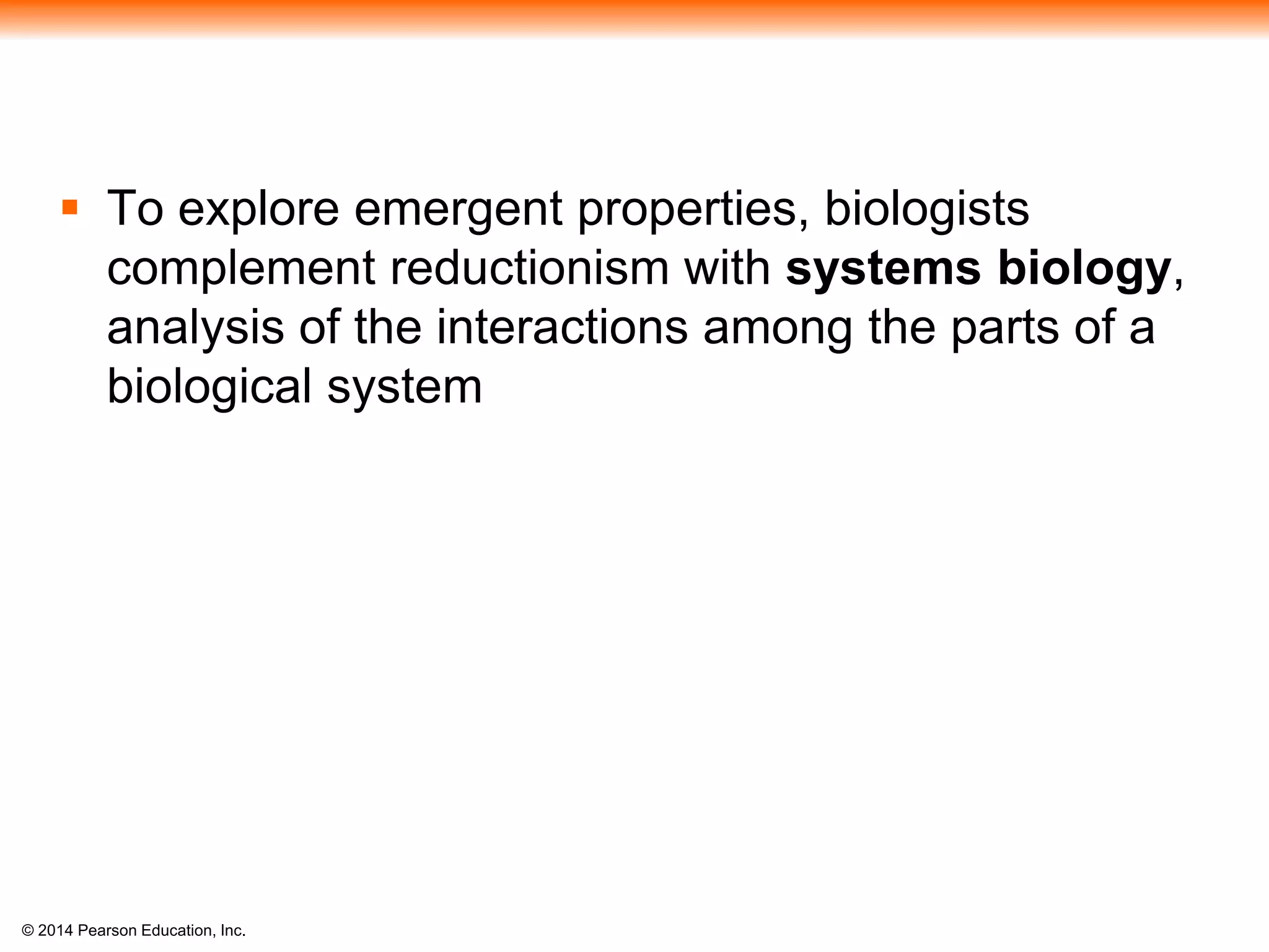 © 2014 Pearson Education, Inc.
 To explore emergent properties, biologists
complement reductionism with systems biology,
analysis of the interactions among the parts of a
biological system
 