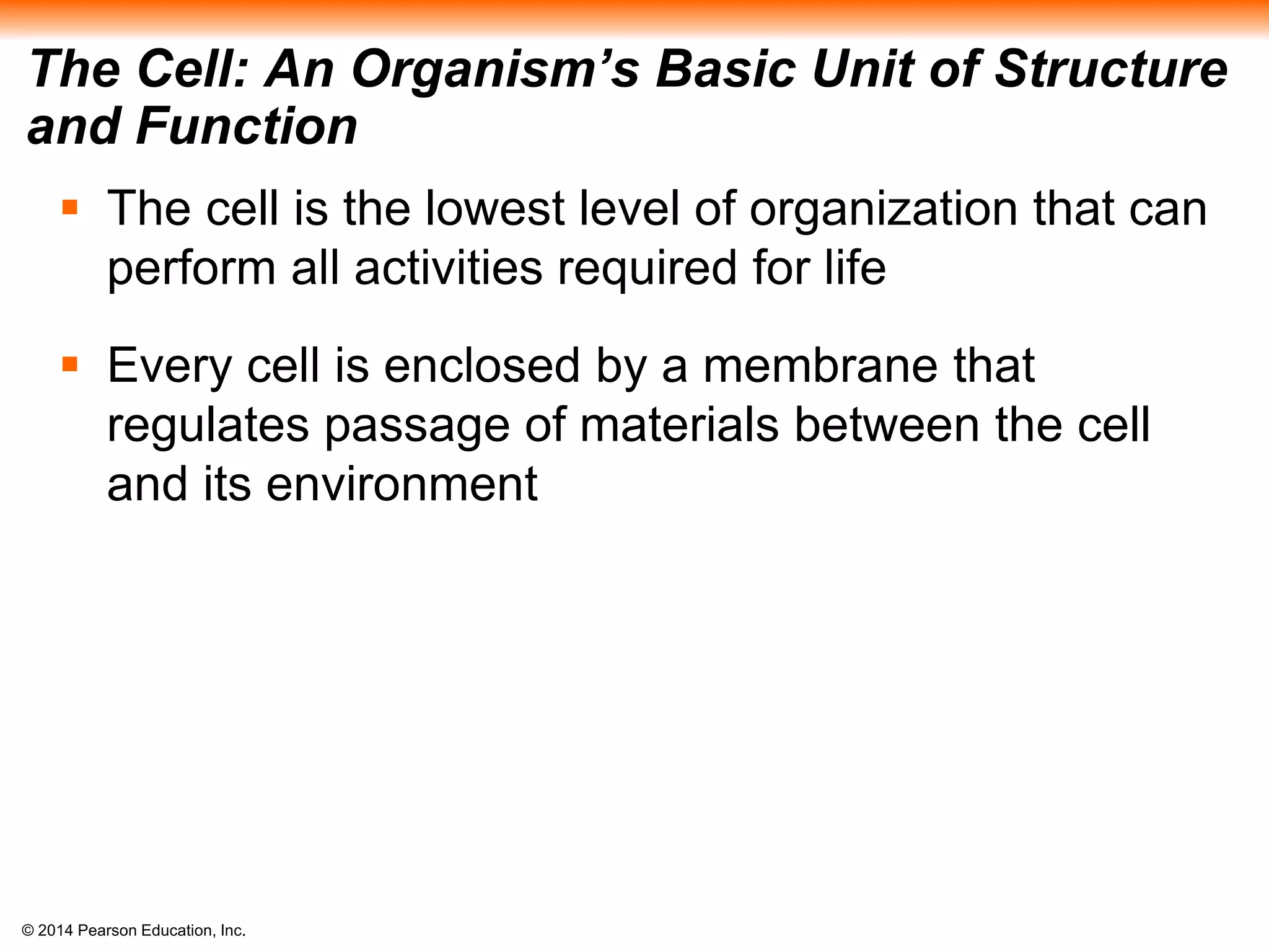 © 2014 Pearson Education, Inc.
The Cell: An Organism’s Basic Unit of Structure
and Function
 The cell is the lowest level of organization that can
perform all activities required for life
 Every cell is enclosed by a membrane that
regulates passage of materials between the cell
and its environment
 