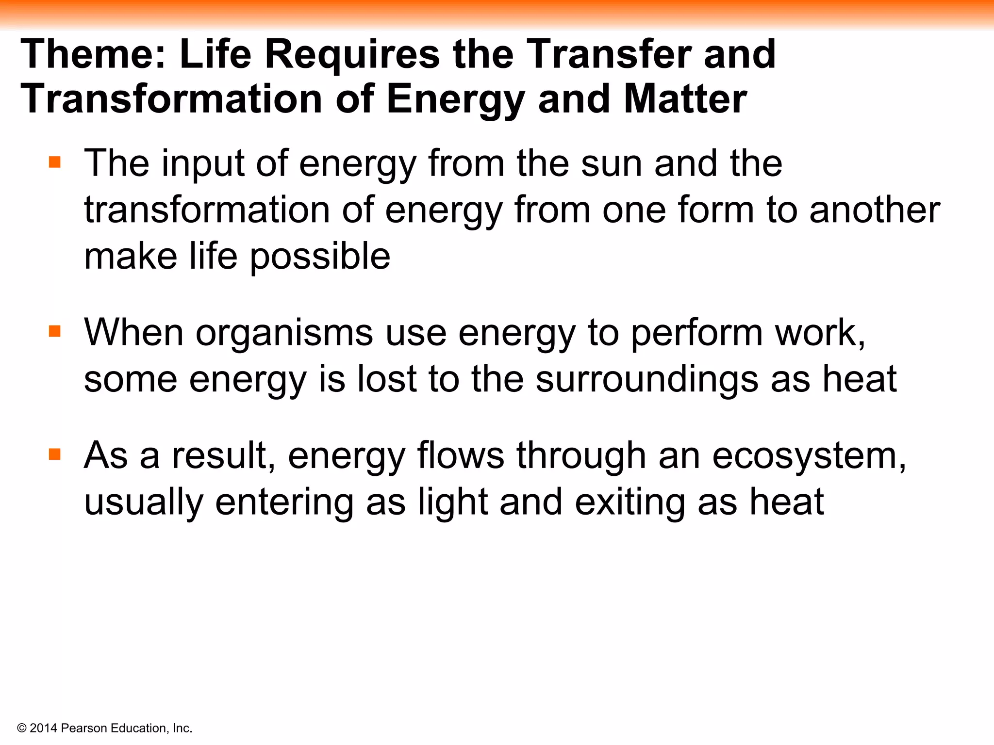 © 2014 Pearson Education, Inc.
Theme: Life Requires the Transfer and
Transformation of Energy and Matter
 The input of energy from the sun and the
transformation of energy from one form to another
make life possible
 When organisms use energy to perform work,
some energy is lost to the surroundings as heat
 As a result, energy flows through an ecosystem,
usually entering as light and exiting as heat
 