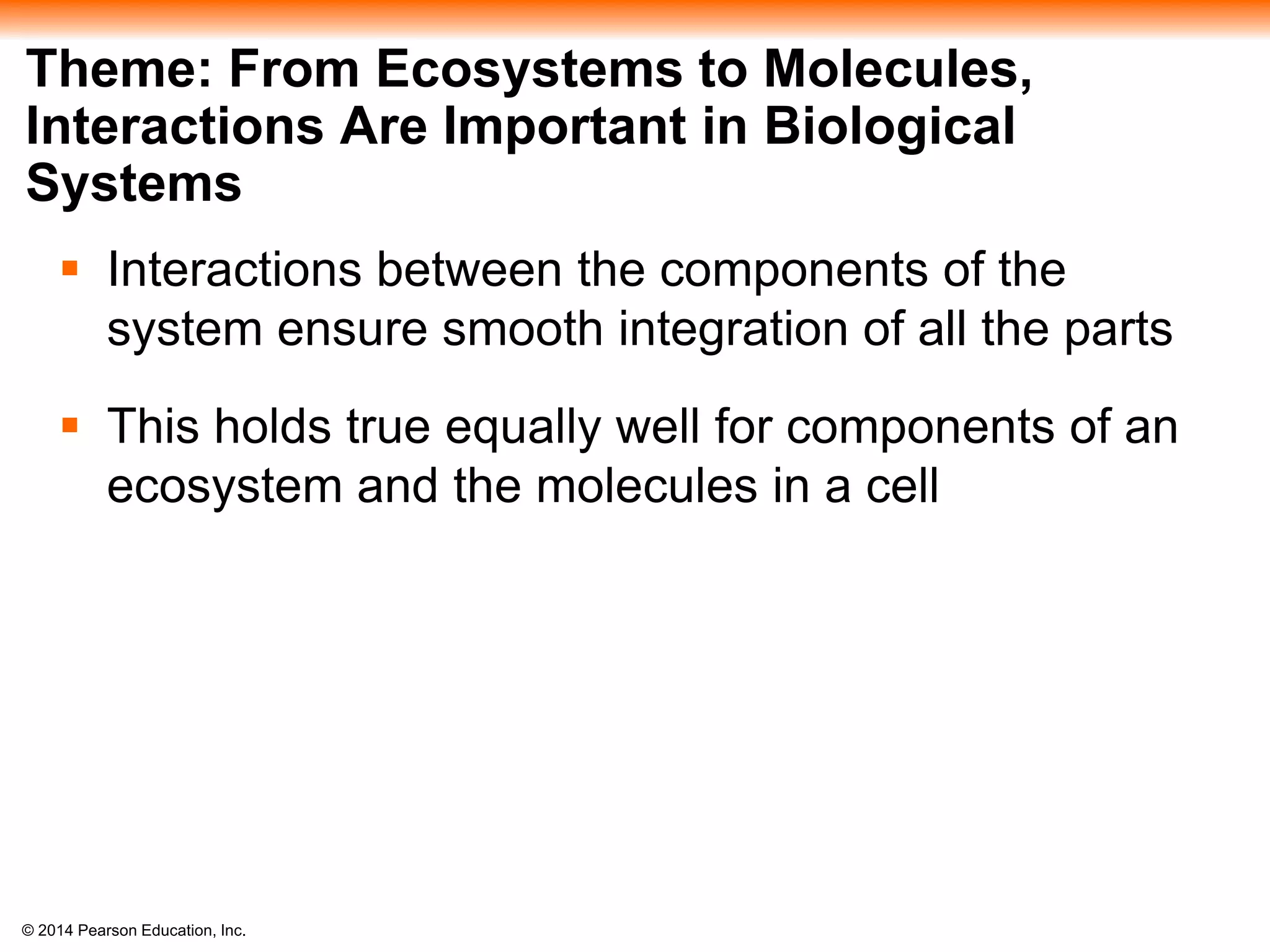 © 2014 Pearson Education, Inc.
Theme: From Ecosystems to Molecules,
Interactions Are Important in Biological
Systems
 Interactions between the components of the
system ensure smooth integration of all the parts
 This holds true equally well for components of an
ecosystem and the molecules in a cell
 