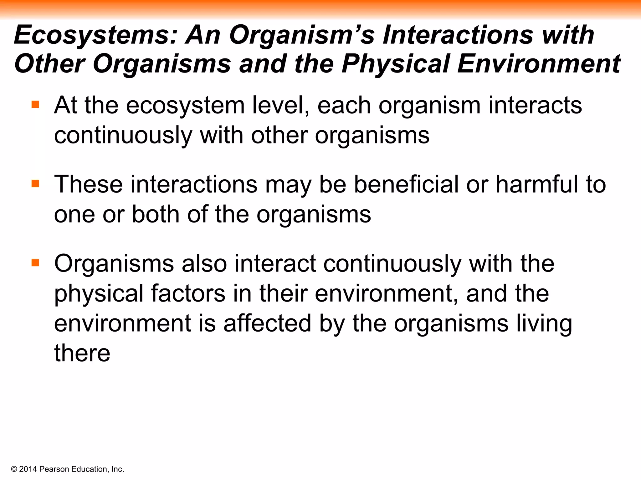 © 2014 Pearson Education, Inc.
Ecosystems: An Organism’s Interactions with
Other Organisms and the Physical Environment
 At the ecosystem level, each organism interacts
continuously with other organisms
 These interactions may be beneficial or harmful to
one or both of the organisms
 Organisms also interact continuously with the
physical factors in their environment, and the
environment is affected by the organisms living
there
 