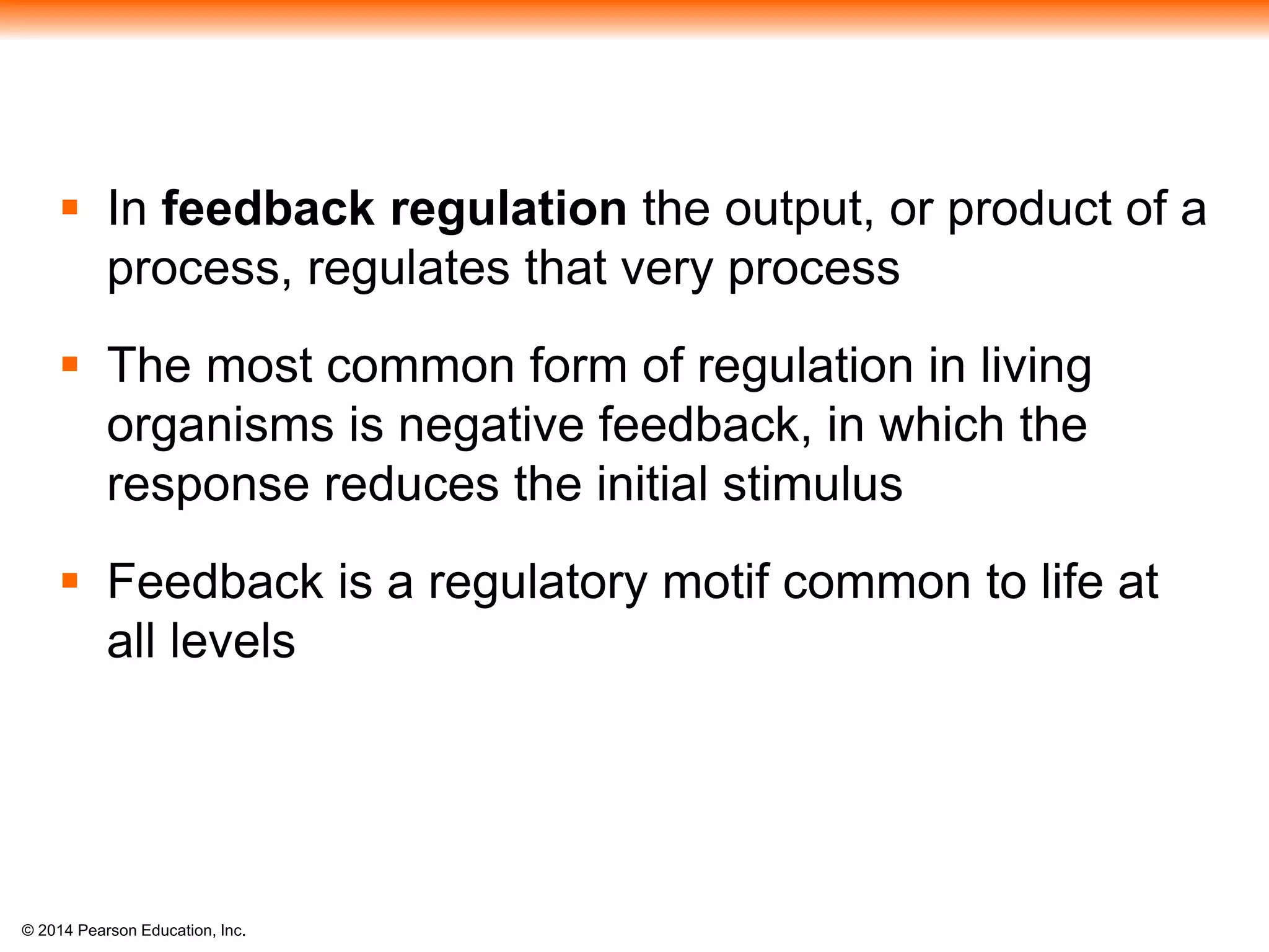 © 2014 Pearson Education, Inc.
 In feedback regulation the output, or product of a
process, regulates that very process
 The most common form of regulation in living
organisms is negative feedback, in which the
response reduces the initial stimulus
 Feedback is a regulatory motif common to life at
all levels
 