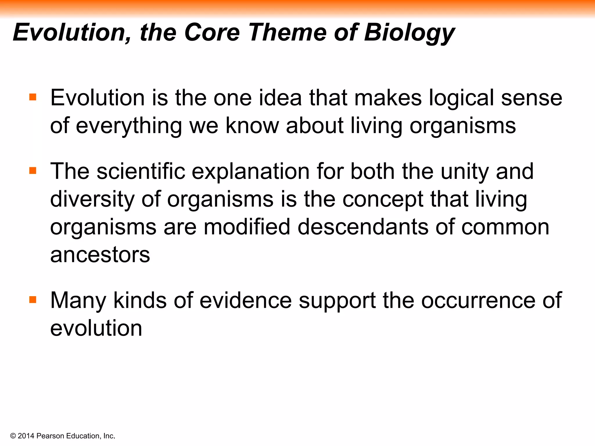 © 2014 Pearson Education, Inc.
Evolution, the Core Theme of Biology
 Evolution is the one idea that makes logical sense
of everything we know about living organisms
 The scientific explanation for both the unity and
diversity of organisms is the concept that living
organisms are modified descendants of common
ancestors
 Many kinds of evidence support the occurrence of
evolution
 