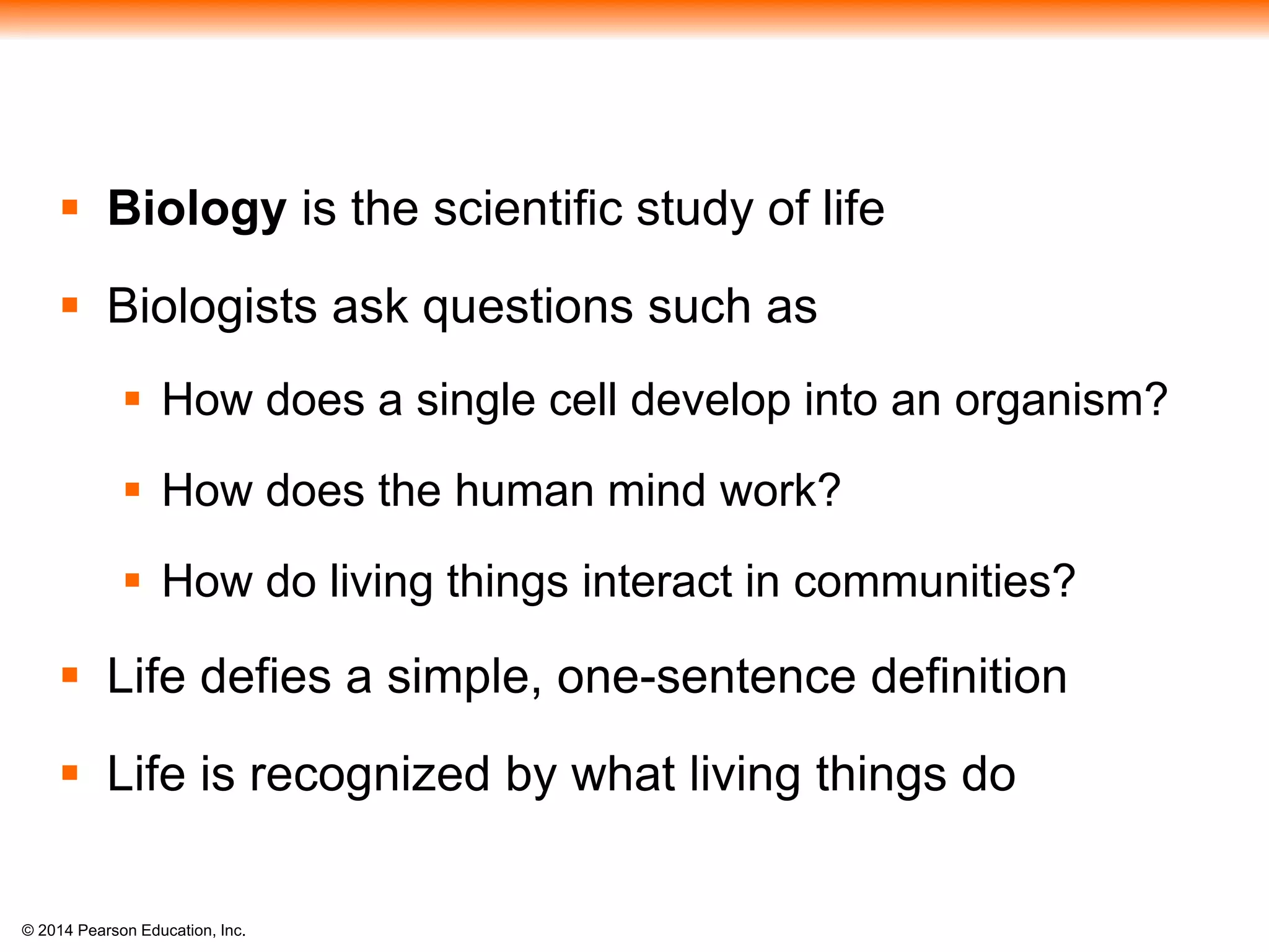 © 2014 Pearson Education, Inc.
 Biology is the scientific study of life
 Biologists ask questions such as
 How does a single cell develop into an organism?
 How does the human mind work?
 How do living things interact in communities?
 Life defies a simple, one-sentence definition
 Life is recognized by what living things do
 