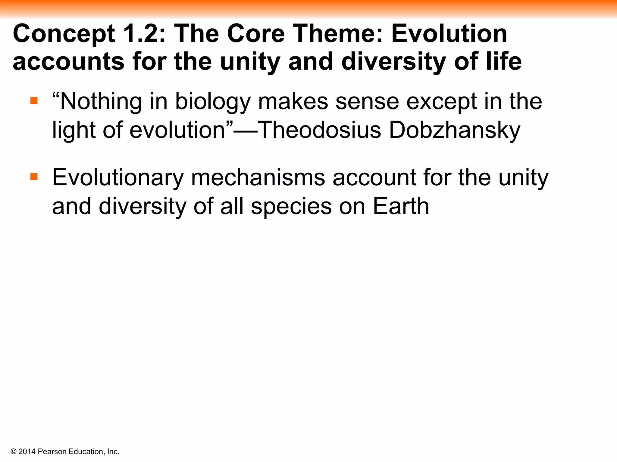 © 2014 Pearson Education, Inc.
Concept 1.2: The Core Theme: Evolution
accounts for the unity and diversity of life
 “Nothing in biology makes sense except in the
light of evolution”—Theodosius Dobzhansky
 Evolutionary mechanisms account for the unity
and diversity of all species on Earth
 