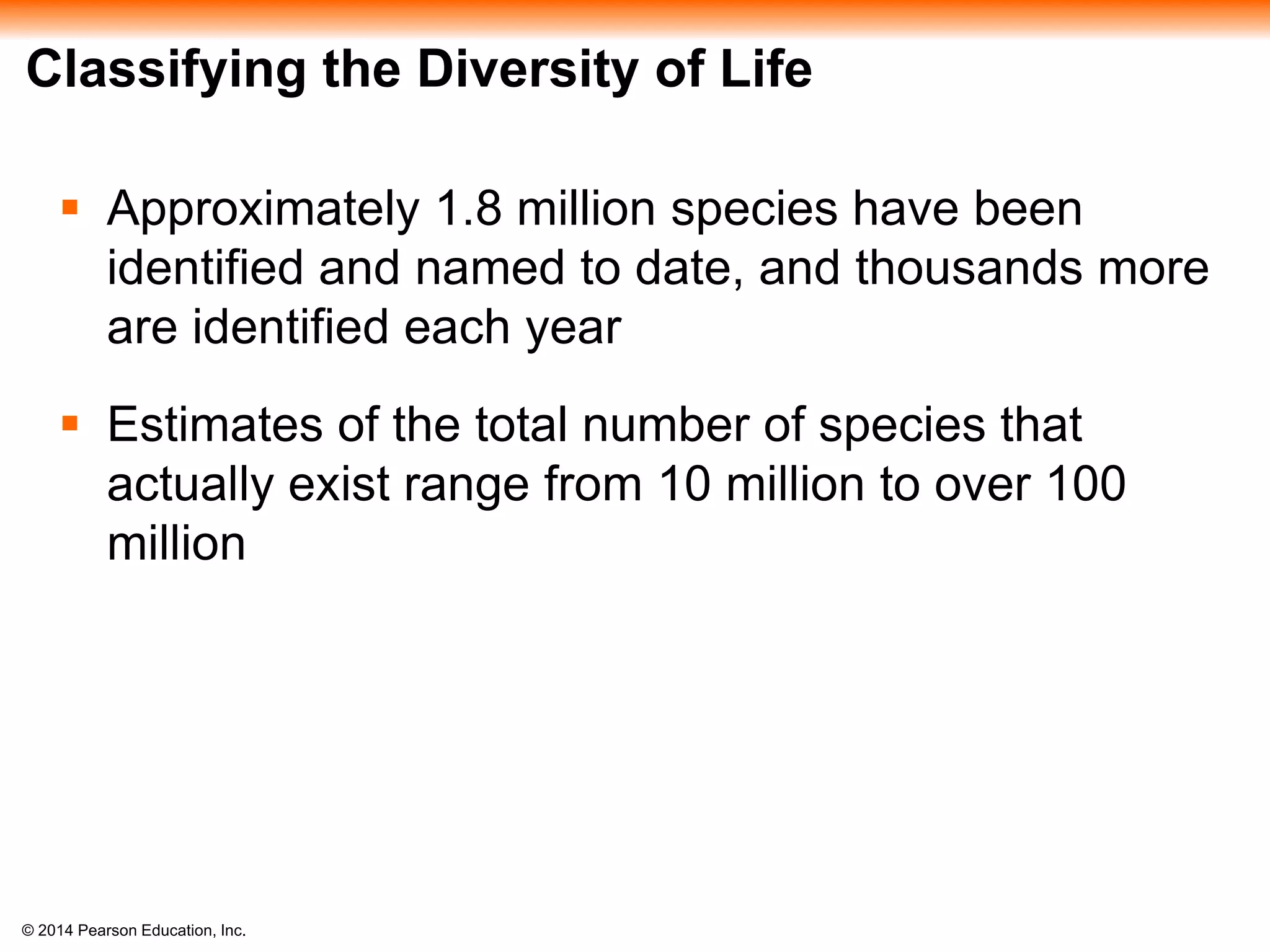 © 2014 Pearson Education, Inc.
Classifying the Diversity of Life
 Approximately 1.8 million species have been
identified and named to date, and thousands more
are identified each year
 Estimates of the total number of species that
actually exist range from 10 million to over 100
million
 