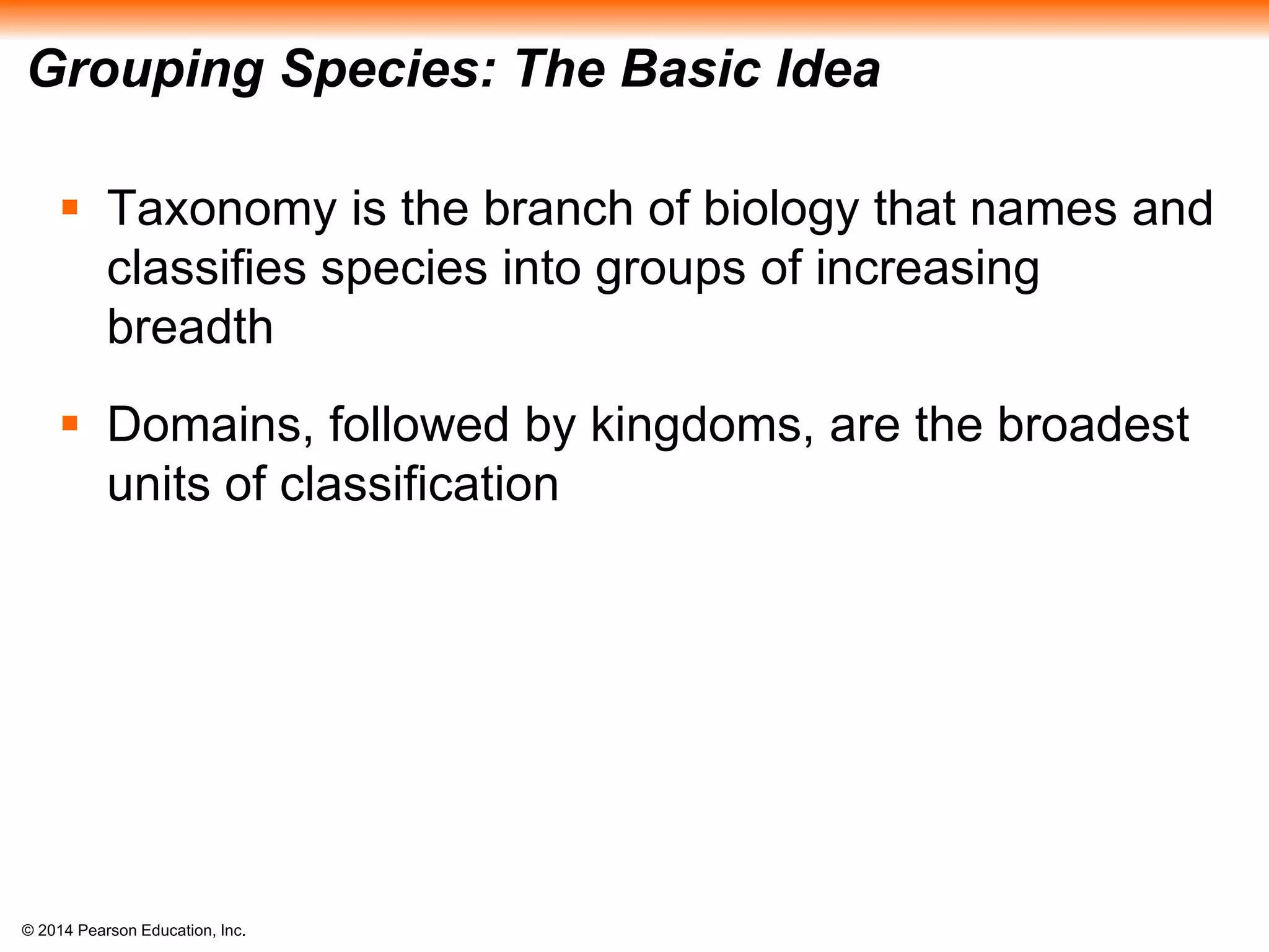 © 2014 Pearson Education, Inc.
Grouping Species: The Basic Idea
 Taxonomy is the branch of biology that names and
classifies species into groups of increasing
breadth
 Domains, followed by kingdoms, are the broadest
units of classification
 