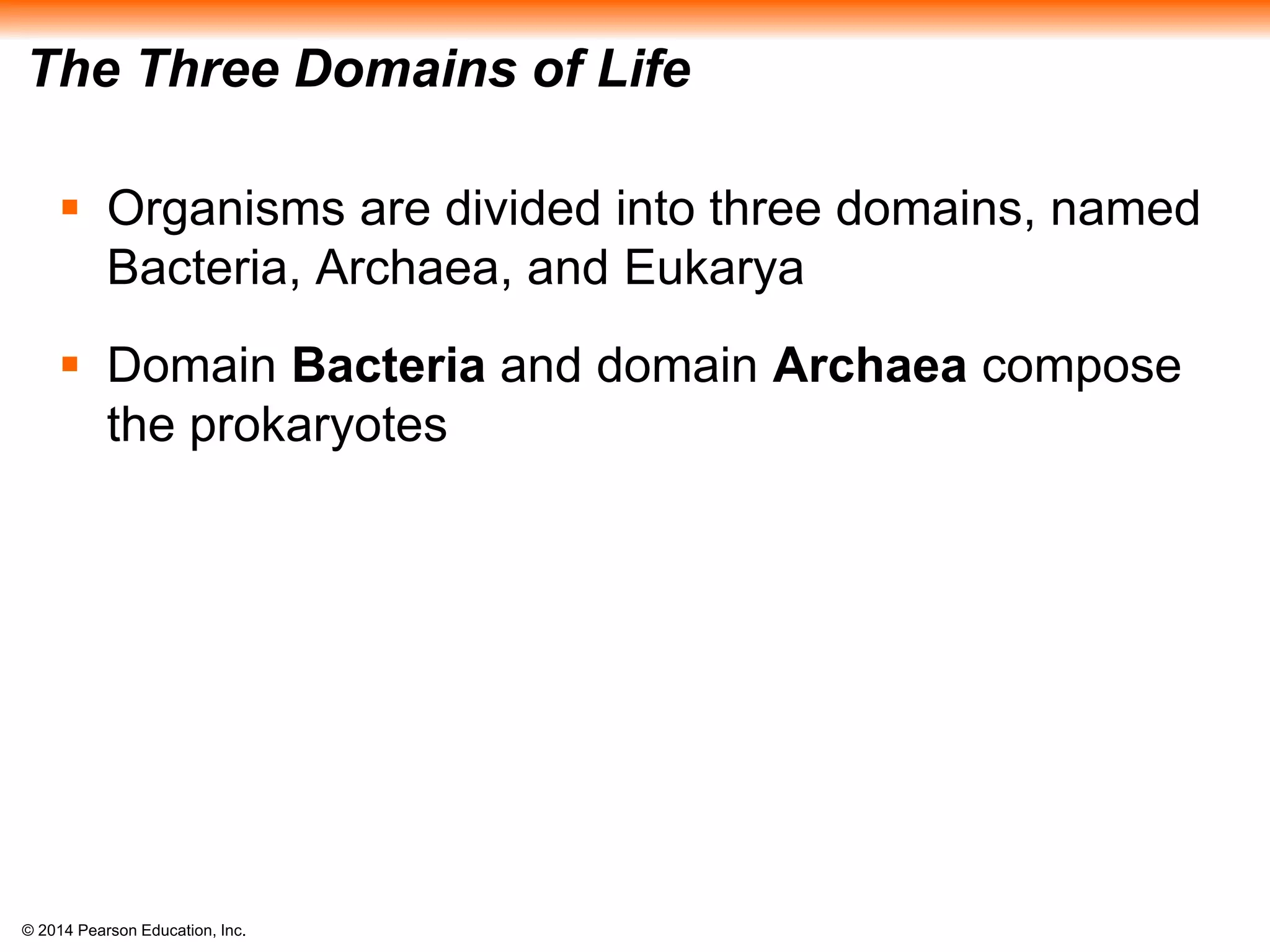 © 2014 Pearson Education, Inc.
The Three Domains of Life
 Organisms are divided into three domains, named
Bacteria, Archaea, and Eukarya
 Domain Bacteria and domain Archaea compose
the prokaryotes
 