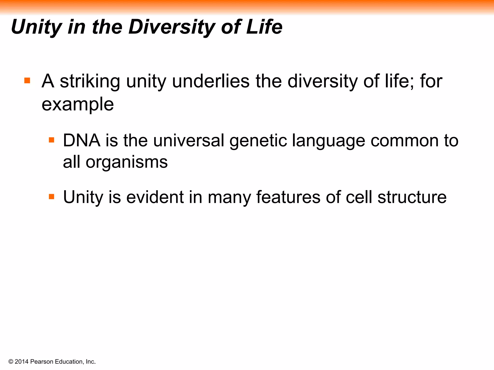 © 2014 Pearson Education, Inc.
Unity in the Diversity of Life
 A striking unity underlies the diversity of life; for
example
 DNA is the universal genetic language common to
all organisms
 Unity is evident in many features of cell structure
 