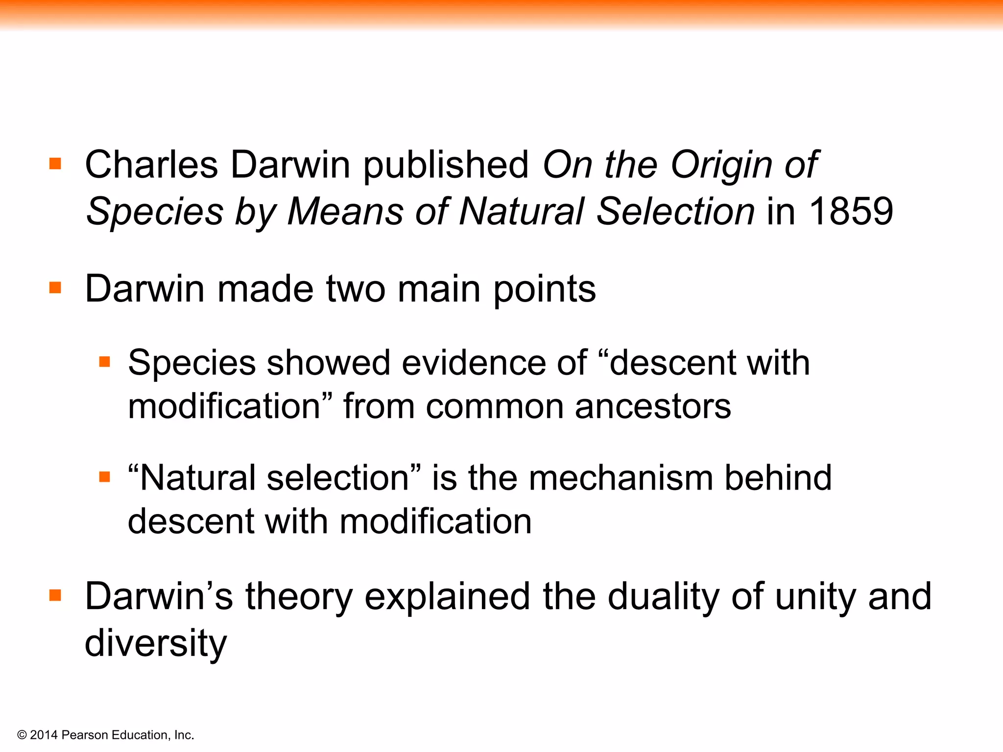 © 2014 Pearson Education, Inc.
 Charles Darwin published On the Origin of
Species by Means of Natural Selection in 1859
 Darwin made two main points
 Species showed evidence of “descent with
modification” from common ancestors
 “Natural selection” is the mechanism behind
descent with modification
 Darwin’s theory explained the duality of unity and
diversity
 