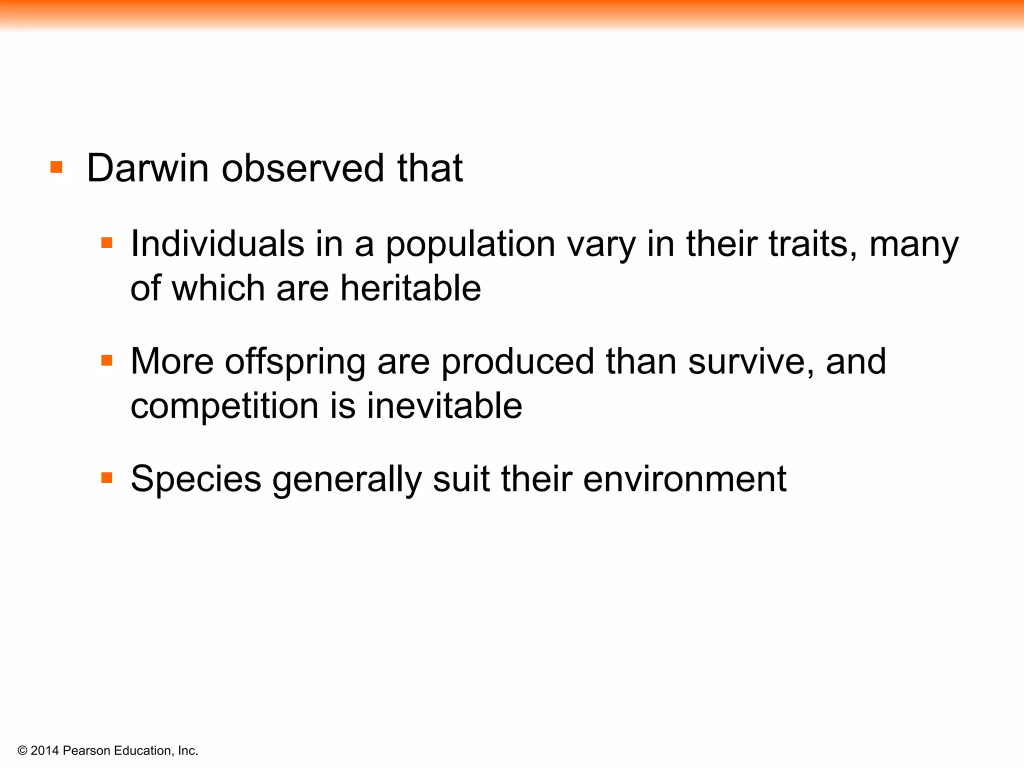 © 2014 Pearson Education, Inc.
 Darwin observed that
 Individuals in a population vary in their traits, many
of which are heritable
 More offspring are produced than survive, and
competition is inevitable
 Species generally suit their environment
 