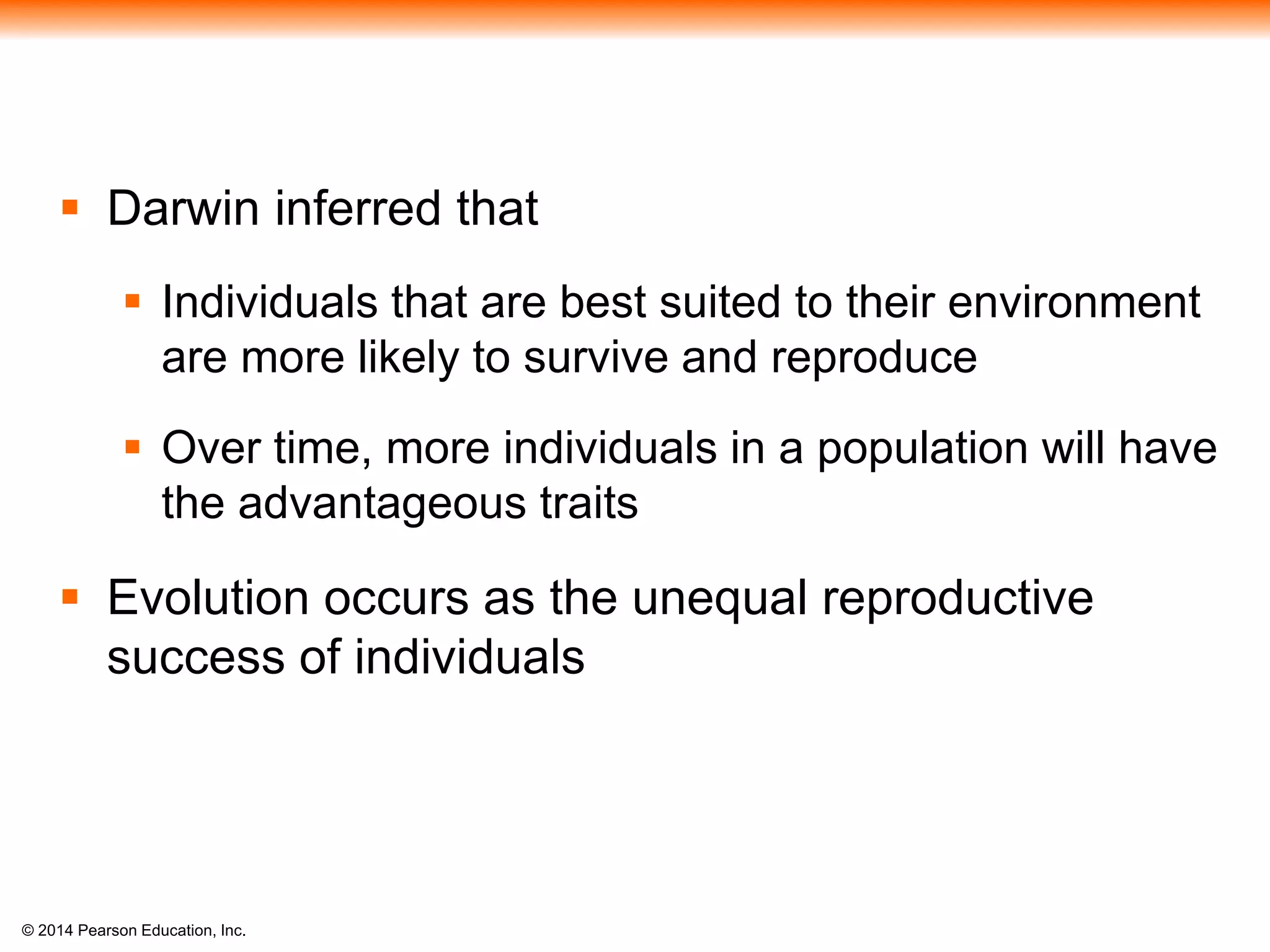© 2014 Pearson Education, Inc.
 Darwin inferred that
 Individuals that are best suited to their environment
are more likely to survive and reproduce
 Over time, more individuals in a population will have
the advantageous traits
 Evolution occurs as the unequal reproductive
success of individuals
 
