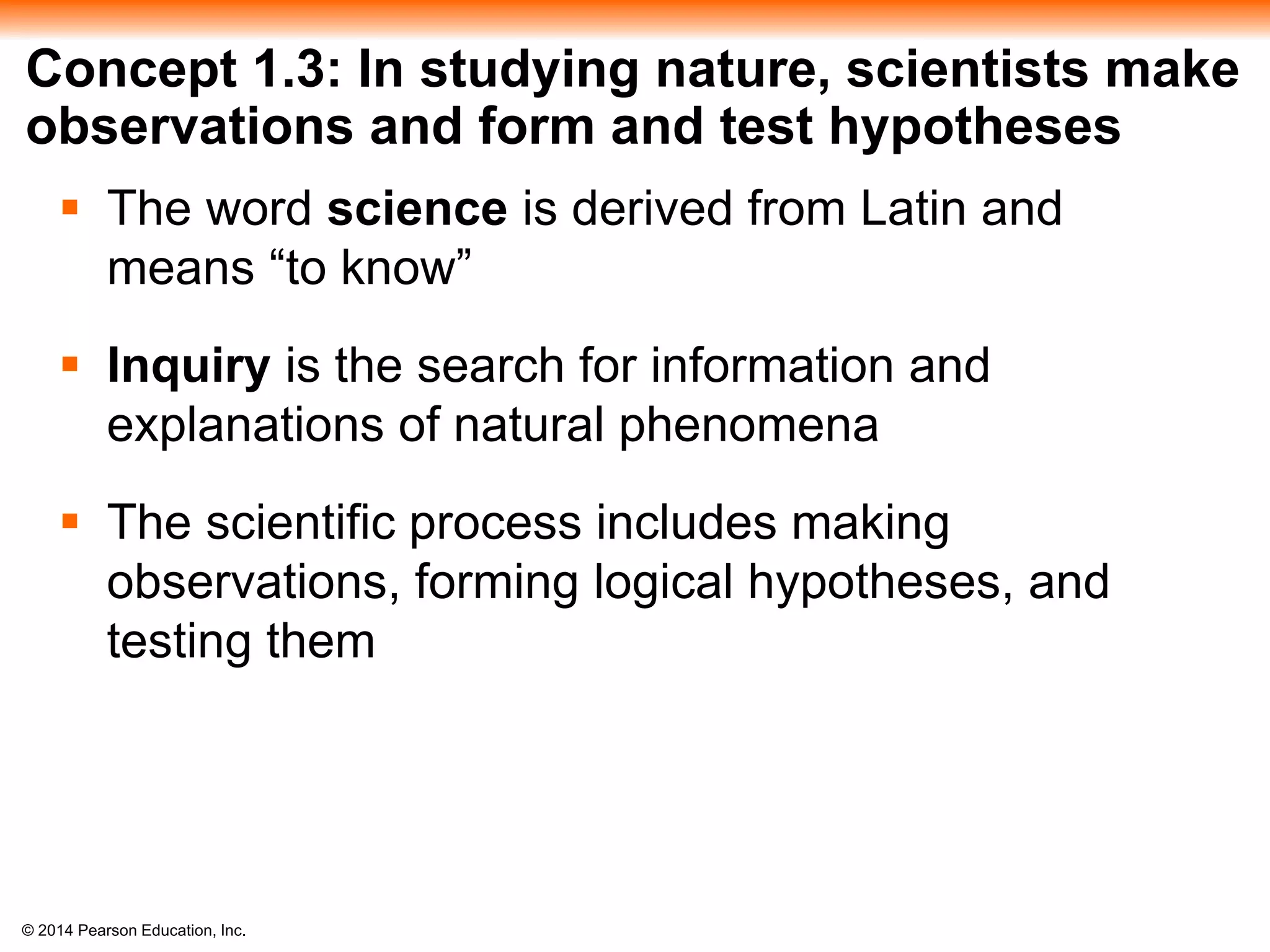 © 2014 Pearson Education, Inc.
Concept 1.3: In studying nature, scientists make
observations and form and test hypotheses
 The word science is derived from Latin and
means “to know”
 Inquiry is the search for information and
explanations of natural phenomena
 The scientific process includes making
observations, forming logical hypotheses, and
testing them
 