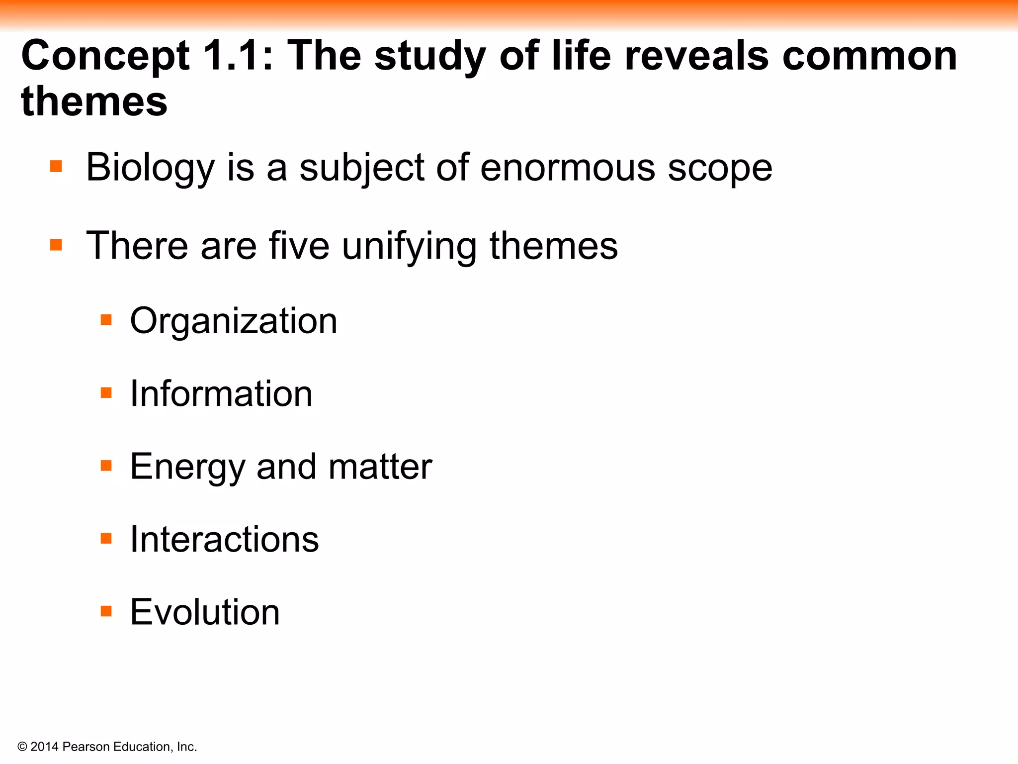 © 2014 Pearson Education, Inc.
Concept 1.1: The study of life reveals common
themes
 Biology is a subject of enormous scope
 There are five unifying themes
 Organization
 Information
 Energy and matter
 Interactions
 Evolution
 