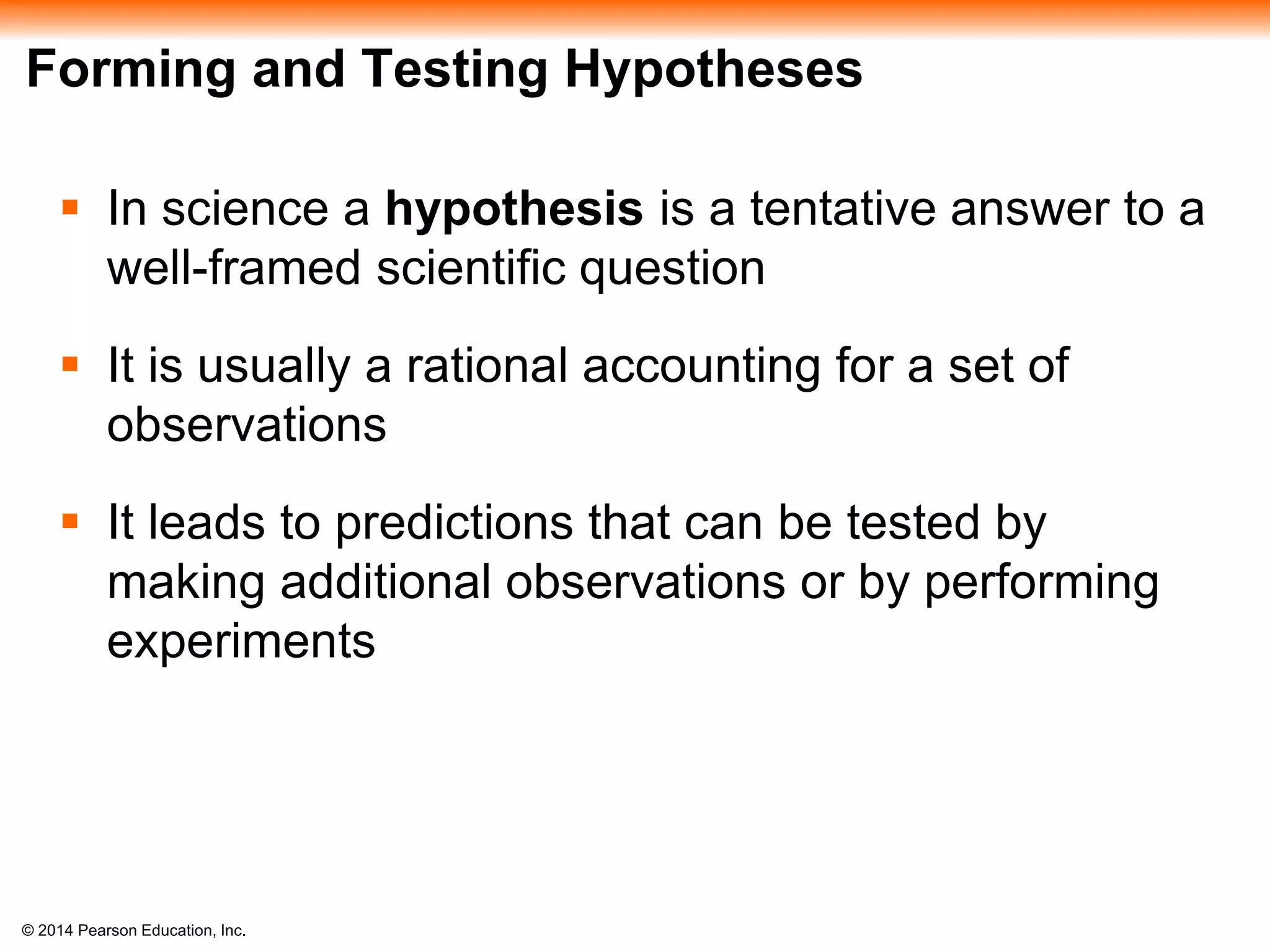 © 2014 Pearson Education, Inc.
Forming and Testing Hypotheses
 In science a hypothesis is a tentative answer to a
well-framed scientific question
 It is usually a rational accounting for a set of
observations
 It leads to predictions that can be tested by
making additional observations or by performing
experiments
 