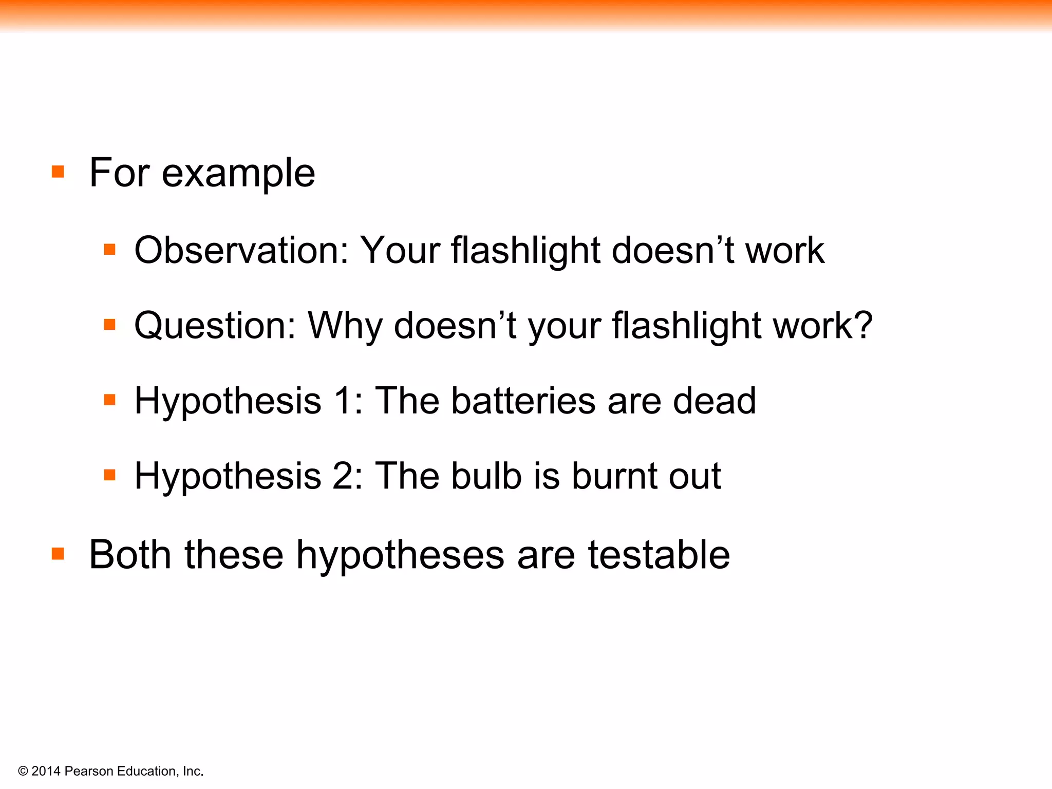 © 2014 Pearson Education, Inc.
 For example
 Observation: Your flashlight doesn’t work
 Question: Why doesn’t your flashlight work?
 Hypothesis 1: The batteries are dead
 Hypothesis 2: The bulb is burnt out
 Both these hypotheses are testable
 