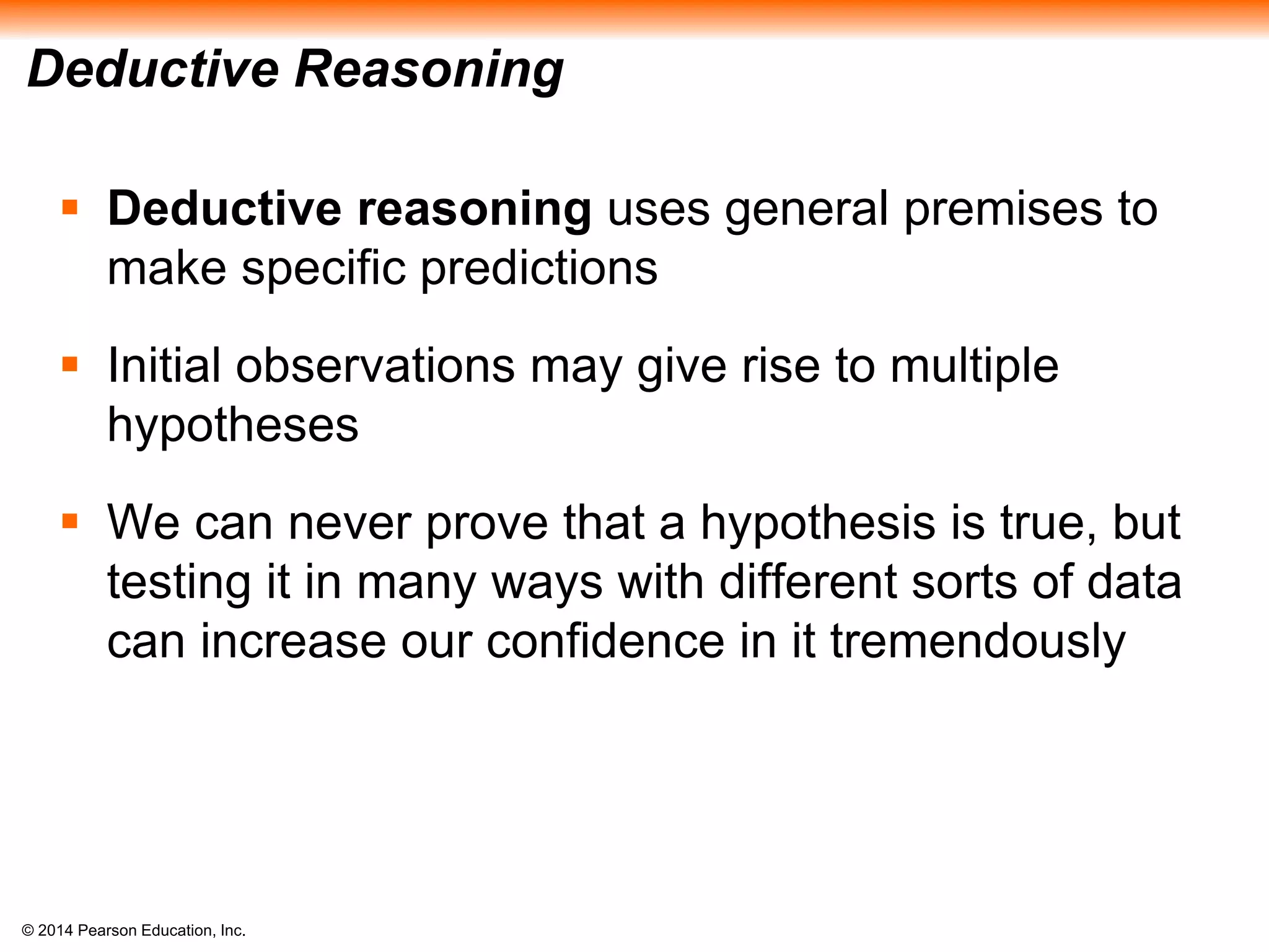 © 2014 Pearson Education, Inc.
Deductive Reasoning
 Deductive reasoning uses general premises to
make specific predictions
 Initial observations may give rise to multiple
hypotheses
 We can never prove that a hypothesis is true, but
testing it in many ways with different sorts of data
can increase our confidence in it tremendously
 