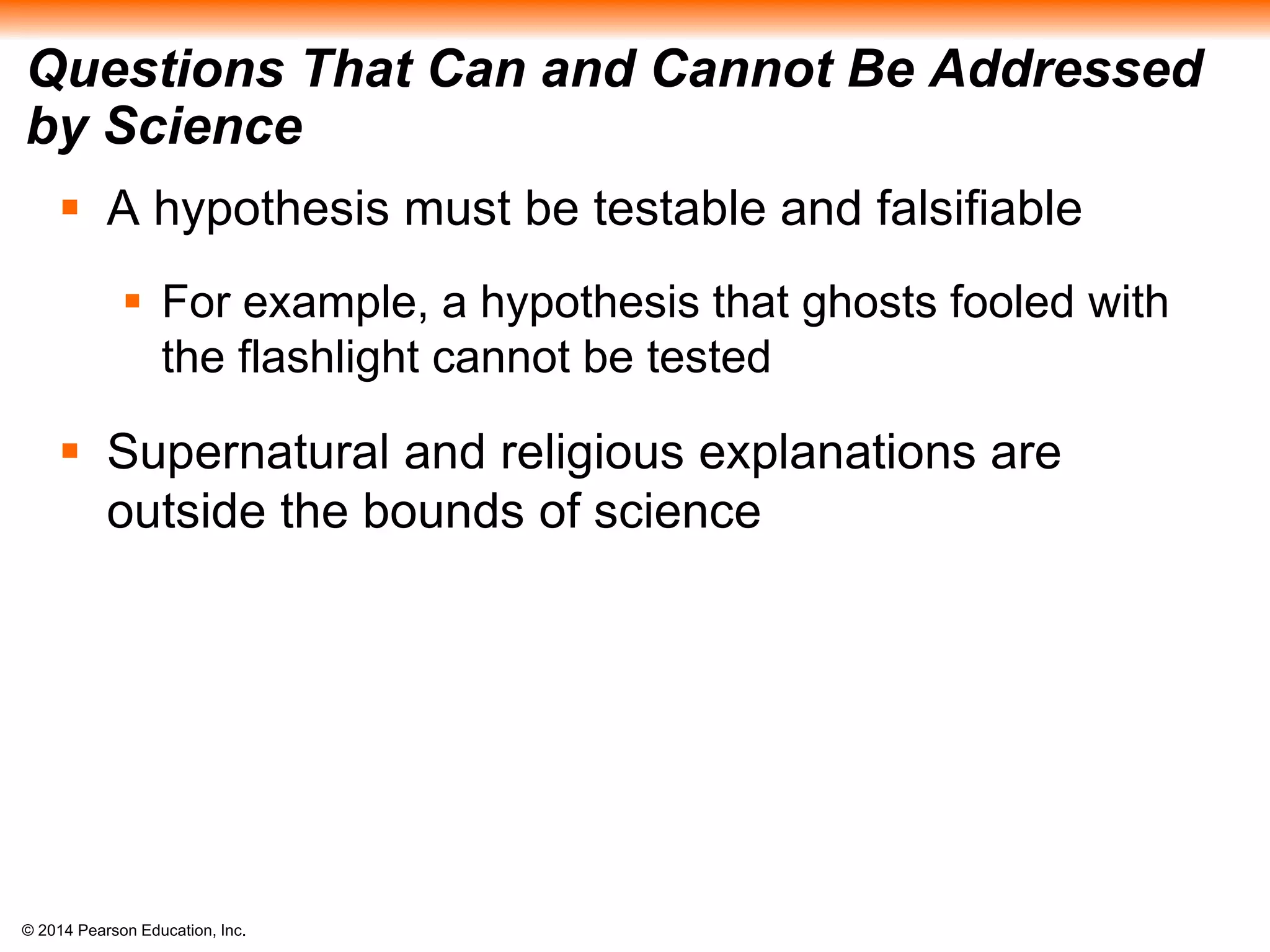 © 2014 Pearson Education, Inc.
Questions That Can and Cannot Be Addressed
by Science
 A hypothesis must be testable and falsifiable
 For example, a hypothesis that ghosts fooled with
the flashlight cannot be tested
 Supernatural and religious explanations are
outside the bounds of science
 