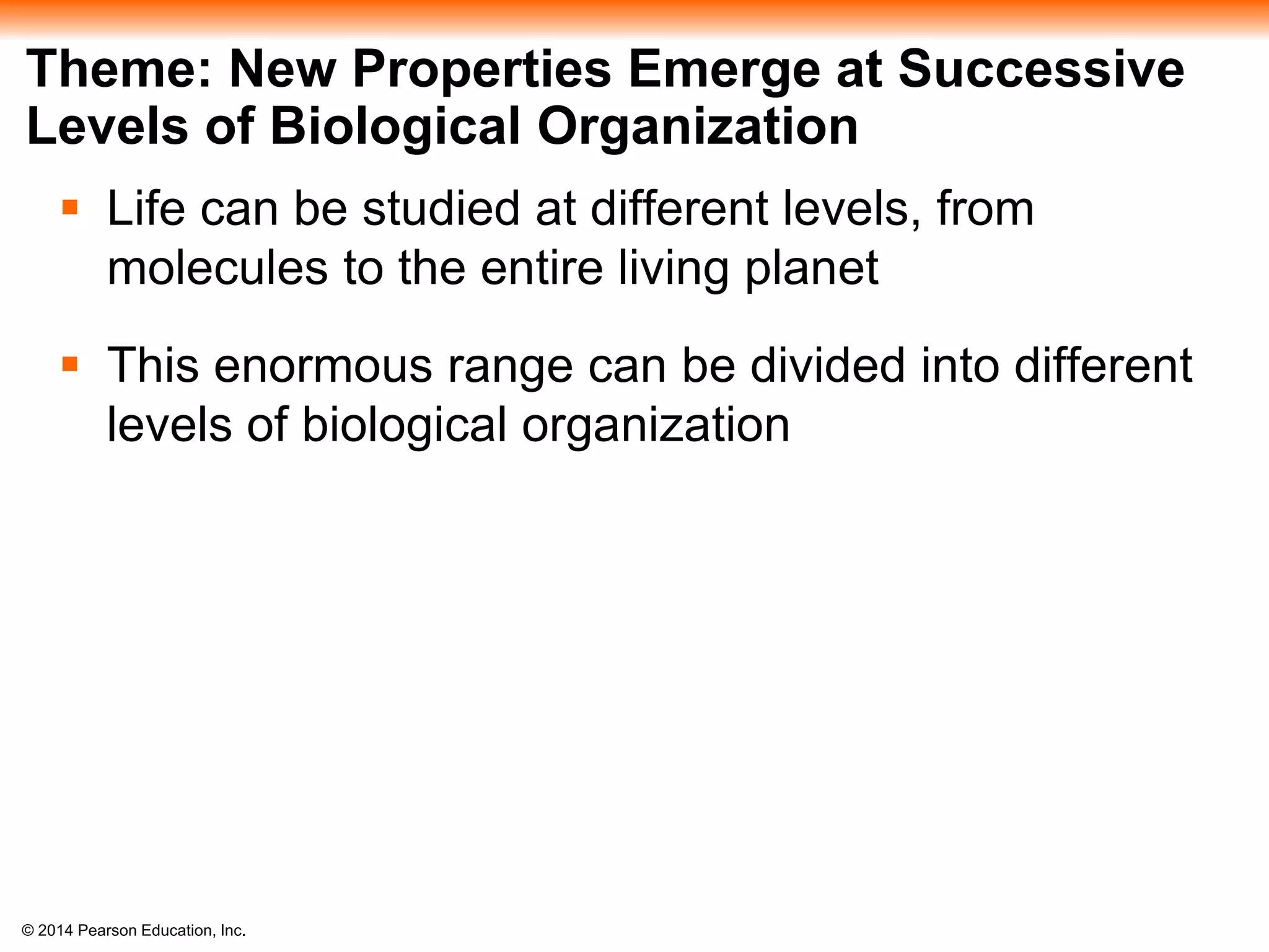 © 2014 Pearson Education, Inc.
Theme: New Properties Emerge at Successive
Levels of Biological Organization
 Life can be studied at different levels, from
molecules to the entire living planet
 This enormous range can be divided into different
levels of biological organization
 