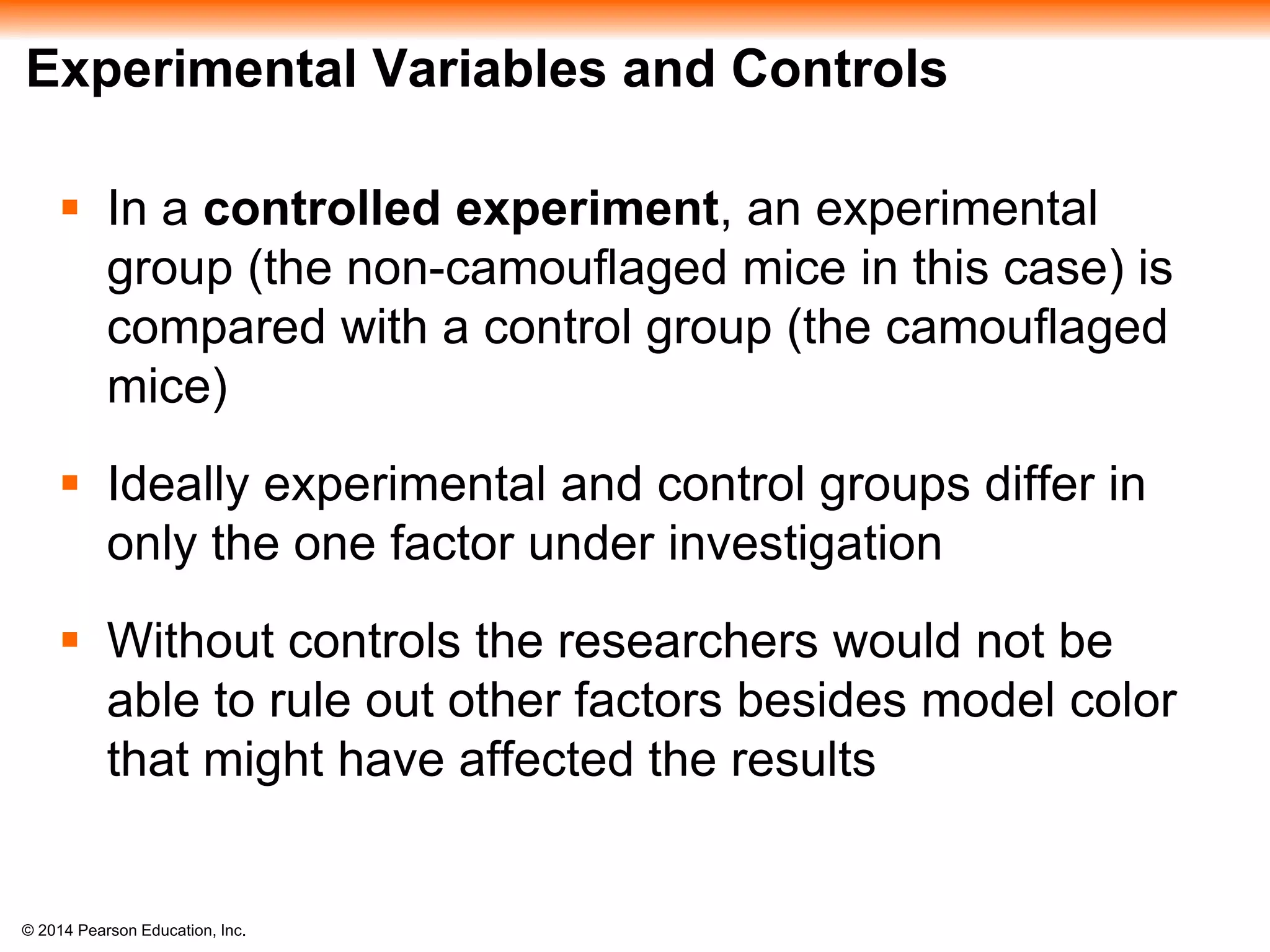 © 2014 Pearson Education, Inc.
Experimental Variables and Controls
 In a controlled experiment, an experimental
group (the non-camouflaged mice in this case) is
compared with a control group (the camouflaged
mice)
 Ideally experimental and control groups differ in
only the one factor under investigation
 Without controls the researchers would not be
able to rule out other factors besides model color
that might have affected the results
 