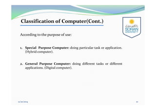 Classification of Computer(Cont.)
According to the purpose of use:
1. Special Purpose Computer: doing particular task or application.
(Hybrid computer).
2. General Purpose Computer: doing different tasks or different
applications. (Digital computer).
12/20/2014 10
 