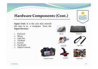 Hardware Components (Cont.)
Input Unit: It is the unit that entered
the data in to a computer from the
Input Devices:
1. Keyboard
2. Mouse
3. Light Pen
4. Trackball
5. Joystick
6. Tag Reader
7. Digital Cameras
12/20/2014 16
Keyboard
Trackball Light Pen
Tag ReaderJoystickDigital Cameras
Mouse
 