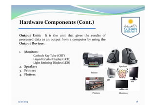 Hardware Components (Cont.)
Output Unit: It is the unit that gives the results of
processed data as an output from a computer by using the
Output Devices :
1. Monitors:
Cathode Ray Tube (CRT)
Liquid Crystal Display (LCD)
Light Emitting Diodes (LED)
2. Speakers
3. Printers
4. Plotters
12/20/2014 18
Monitors
Speakers
Plotters
Printer
 