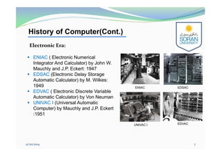 History of Computer(Cont.)
 ENIAC ( Electronic Numerical
Integrator And Calculator) by John W.
Mauchly and J.P. Eckert: 1947
 EDSAC (Electronic Delay Storage
Automatic Calculator) by M. Wilkes:
1949
 EDVAC ( Electronic Discrete Variable
Automatic Calculator) by Von Neuman
 UNIVAC I (Universal Automatic
Computer) by Mauchly and J.P. Eckert
:1951
12/20/2014 7
Electronic Era:
ENIAC EDSAC
EDVACUNIVAC I
 