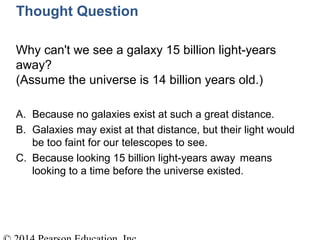 Thought Question
Why can't we see a galaxy 15 billion light-years
away?
(Assume the universe is 14 billion years old.)
A. Because no galaxies exist at such a great distance.
B. Galaxies may exist at that distance, but their light would
be too faint for our telescopes to see.
C. Because looking 15 billion light-years away means
looking to a time before the universe existed.
 
