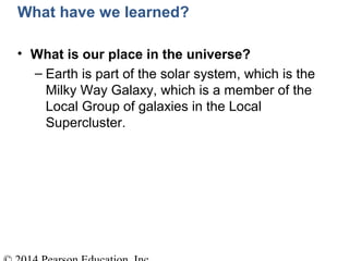 What have we learned?
• What is our place in the universe?
– Earth is part of the solar system, which is the
Milky Way Galaxy, which is a member of the
Local Group of galaxies in the Local
Supercluster.
 